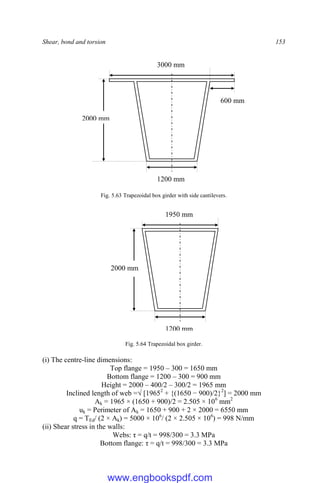 Shear, bond and torsion 153
Fig. 5.63 Trapezoidal box girder with side cantilevers.
Fig. 5.64 Trapezoidal box girder.
(i) The centre-line dimensions:
Top flange = 1950 – 300 = 1650 mm
Bottom flange = 1200 – 300 = 900 mm
Height = 2000 – 400/2 – 300/2 = 1965 mm
Inclined length of web =√ [19652
+ {(1650 − 900)/2}2
] = 2000 mm
Ak = 1965 × (1650 + 900)/2 = 2.505 × 106
mm2
uk = Perimeter of Ak = 1650 + 900 + 2 × 2000 = 6550 mm
q = TEd/ (2 × Ak) = 5000 × 106
/ (2 × 2.505 × 106
) = 998 N/mm
(ii) Shear stress in the walls:
Webs: τ = q/t = 998/300 = 3.3 MPa
Bottom flange: τ = q/t = 998/300 = 3.3 MPa
1950 mm
2000 mm
1200 mm
3000 mm
2000 mm
600 mm
1200 mm
www.engbookspdf.com
 