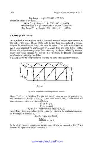 154 Reinforced concrete design to EC 2
Top flange: τ = q/t = 998/400 = 2.5 MPa
(iii) Shear forces in the walls:
Webs: V = q × length= 998 × 2000×10−3
= 1996 kN
Bottom flange: V = q × length= 998 × 900×10−3
= 898 kN
Top flange: V = q × length= 998 × 1650×10−3
= 1647 kN
5.4.3 Design for Torsion
As explained in the previous section, torsional moment induces shear stresses in
the walls of the beam. Design of the walls for the shear stress induced by torsion
follows the same lines as design for shear in beams. The walls are assumed to
resist shear stresses by a combination of concrete struts and shear links. Unlike
beams where there is compression force in the top chords due to bending moment,
under pure shear induced by torsion, it is necessary to provide longitudinal
reinforcement in the top chord also.
Fig. 5.65 shows the composite truss resisting the shear stress caused by torsion.
Fig. 5.65 Composite truss resisting torsional moment.
If q = TEd/(2 Ak) is the shear flow per unit length, going around the perimeter uk,
the total force due to torsion is q uk. In the same manner, if Fc is the force in the
concrete compression strut, for equilibrium
Fc sin θ = q uk
Fc = q uk/sin θ
Fc cos θ = Total horizontal force = ΣAsl fyd
where ΣAsl = total longitudinal steel area and fyd = stress in the steel reinforcement.
Expressing Fc in terms of uk,
ΣAsl fyd = q uk (cos θ/sin θ)

cot
q
u
f
A
k
yd
sl


In the above equation substituting for q in terms of twisting moment as TEd/ (2 Ak)
leads to the equation (6.28) of Eurocode 2.
θ
h
h cotθ
www.engbookspdf.com
 