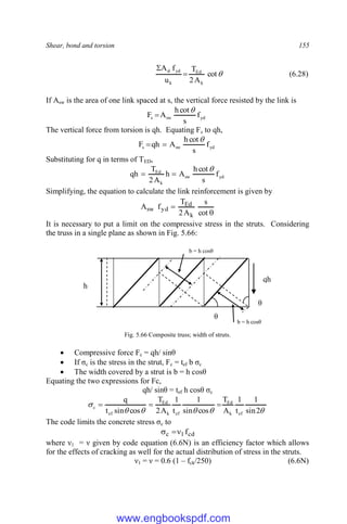 Shear, bond and torsion 155

cot
A
2
T
u
f
A
k
Ed
k
yd
sl


(6.28)
If Asw is the area of one link spaced at s, the vertical force resisted by the link is
yd
sw
s f
s
cot
h
A
F


The vertical force from torsion is qh. Equating Fs to qh,
yd
sw
s f
s
cot
h
A
qh
F



Substituting for q in terms of TED,
yd
sw
k
Ed
f
s
cot
h
A
h
A
2
T
qh



Simplifying, the equation to calculate the link reinforcement is given by


cot
s
A
2
T
f
A
k
Ed
yd
sw
It is necessary to put a limit on the compressive stress in the struts. Considering
the truss in a single plane as shown in Fig. 5.66:
Fig. 5.66 Composite truss; width of struts.
 Compressive force Fc = qh/ sinθ
 If σc is the stress in the strut, Fc = tef b σc
 The width covered by a strut is b = h cosθ
Equating the two expressions for Fc,
qh/ sinθ = tef h cosθ σc






2
sin
1
t
1
A
T
cos
sin
1
t
1
A
2
T
cos
sin
t
q
ef
k
Ed
ef
k
Ed
ef
c 


The code limits the concrete stress σc to
cd
1
c f



where ν1 = ν given by code equation (6.6N) is an efficiency factor which allows
for the effects of cracking as well for the actual distribution of stress in the struts.
ν1 = ν = 0.6 (1 – fck/250) (6.6N)
qh
h
θ
θ
b = h cosθ
b = h cosθ
www.engbookspdf.com
 