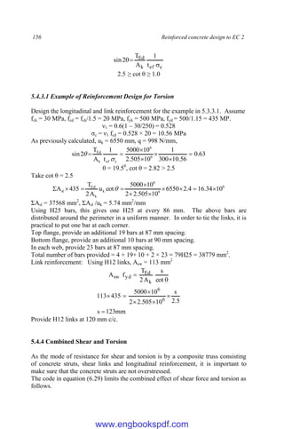 156 Reinforced concrete design to EC 2
c
ef
k
Ed
t
1
A
T
2
sin



2.5 ≥ cot θ ≥ 1.0
5.4.3.1 Example of Reinforcement Design for Torsion
Design the longitudinal and link reinforcement for the example in 5.3.3.1. Assume
fck = 30 MPa, fcd = fck/1.5 = 20 MPa, fyk = 500 MPa, fyd = 500/1.15 = 435 MP.
ν1 = 0.6(1 – 30/250) = 0.528
σc = ν1 fcd = 0.528 × 20 = 10.56 MPa
As previously calculated, uk = 6550 mm, q = 998 N/mm,
63
.
0
56
.
10
300
1
10
505
.
2
10
5000
t
1
A
T
2
sin 6
6
c
ef
k
Ed









θ = 19.50
, cot θ = 2.82 > 2.5
Take cot θ = 2.5
6
6
6
k
k
Ed
sl 10
34
.
16
4
.
2
6550
10
505
.
2
2
10
5000
cot
u
A
2
T
435
A 









 
ΣAsl = 37568 mm2
, ΣAsl /uk = 5.74 mm2
/mm
Using H25 bars, this gives one H25 at every 86 mm. The above bars are
distributed around the perimeter in a uniform manner. In order to tie the links, it is
practical to put one bar at each corner.
Top flange, provide an additional 19 bars at 87 mm spacing.
Bottom flange, provide an additional 10 bars at 90 mm spacing.
In each web, provide 23 bars at 87 mm spacing.
Total number of bars provided = 4 + 19+ 10 + 2 × 23 = 79H25 = 38779 mm2
.
Link reinforcement: Using H12 links, Asw = 113 mm2


cot
s
A
2
T
f
A
k
Ed
yd
sw
mm
123
s
5
.
2
s
10
505
.
2
2
10
5000
435
113 6
6







Provide H12 links at 120 mm c/c.
5.4.4 Combined Shear and Torsion
As the mode of resistance for shear and torsion is by a composite truss consisting
of concrete struts, shear links and longitudinal reinforcement, it is important to
make sure that the concrete struts are not overstressed.
The code in equation (6.29) limits the combined effect of shear force and torsion as
follows.
www.engbookspdf.com
 