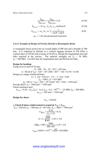 Shear, bond and torsion 157
0
.
1
V
V
T
T
max
,
Rd
Ed
max
,
Rd
Ed 
 (6.29)



 cos
sin
t
A
f
2
T i
,
ef
k
cd
cw
max
,
Rd  (6.30)




tan
cot
1
f
z
b
V cd
w
cw
max
,
Rd

 (6.9)
αcw = 1 for non-prestressed structures
5.4.4.1 Example of Design of Torsion Steel for a Rectangular Beam
A rectangular beam section has an overall depth of 500 mm and a breadth of 300
mm. It is subjected at ultimate to a vertical sagging moment of 320 kNm, a
vertical shear of 230 kN and a torque of 30 kN m. Design the longitudinal steel and
links required at the section. The material strengths are fck = 30 MPa,
fyk = 500 MPa. Use H25 bars for longitudinal steel and H8 bars for links.
Design for bending:
Using cover to steel of 30 mm,
d = 500 – 30 – 10 – 25/2 = 447 mm
k = M/ (b d2
fck) = 320 × 106
/ (300 × 4472
× 30) = 0.178 < 0.196
Design as a singly reinforced beam.
η = 1, z/d = 0.5[1.0 + √ (1 – 3 × k)] = 0.84
fyd = 500/1.15 = 435 MPa
As = M/ (z × fyd) = 320 × 106
/ (0.84× 447 × 435) = 1959 mm2
Provide 4H25, As = 1964 mm2
> 1959 mm2
Check minimum steel:
As,min = 0.26 × (fctm/fyk) × bt d, fctm = 0.3 × 300.667
= 2.9 MPa, fyk = 500 MPa,
As,min = 202 mm2
< 1959 mm2
Design for shear:
VEd = 230 kN
i. Check if shear reinforcement is required, VEd > VRd, c
VEd = 230 kN, bw = 300 mm, d = 447 mm, Asl = 4H25 = 1964 mm2
12
.
0
)
5
.
1
(
18
.
0
C
c
c
,
Rd 



0
.
2
67
.
1
447
200
1
k 



0
.
2
47
.
1
447
300
1964
100
100 1 





MPa
41
.
0
30
67
.
1
035
.
0
v 5
.
1
min 



www.engbookspdf.com
 