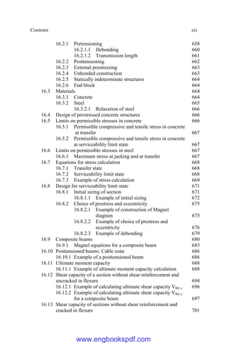 Contents xix
16.2.1 Pretensioning 658
16.2.1.1 Debonding 660
16.2.1.2 Transmission length 661
16.2.2 Posttensioning 662
16.2.3 External prestressing 663
16.2.4 Unbonded construction 663
16.2.5 Statically indeterminate structures 664
16.2.6 End block 664
16.3 Materials 664
16.3.1 Concrete 664
16.3.2 Steel 665
16.3.2.1 Relaxation of steel 666
16.4 Design of prestressed concrete structures 666
16.5 Limits on permissible stresses in concrete 666
16.5.1 Permissible compressive and tensile stress in concrete
at transfer 667
16.5.2 Permissible compressive and tensile stress in concrete
at serviceability limit state 667
16.6 Limits on permissible stresses in steel 667
16.6.1 Maximum stress at jacking and at transfer 667
16.7 Equations for stress calculation 668
16.7.1 Transfer state 668
16.7.2 Serviceability limit state 668
16.7.3 Example of stress calculation 669
16.8 Design for serviceability limit state 671
16.8.1 Initial sizing of section 671
16.8.1.1 Example of initial sizing 672
16.8.2 Choice of prestress and eccentricity 675
16.8.2.1 Example of construction of Magnel
diagram 675
16.8.2.2 Example of choice of prestress and
eccentricity 676
16.8.2.3 Example of debonding 679
16.9 Composite beams 680
16.9.1 Magnel equations for a composite beam 683
16.10 Posttensioned beams: Cable zone 686
16.10.1 Example of a posttensioned beam 686
16.11 Ultimate moment capacity 688
16.11.1 Example of ultimate moment capacity calculation 688
16.12 Shear capacity of a section without shear reinforcement and
uncracked in flexure 694
16.12.1 Example of calculating ultimate shear capacity VRd ,c 696
16.12.2 Example of calculating ultimate shear capacity VRd ,c
for a composite beam 697
16.13 Shear capacity of sections without shear reinforcement and
cracked in flexure 701
www.engbookspdf.com
 