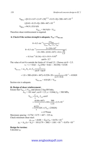 158 Reinforced concrete design to EC 2
kN
0
.
55
9
.
94
V
10
447
300
]
0
15
.
0
41
.
0
[
10
447
300
]
0
15
.
0
}
30
47
.
1
{
67
.
1
12
.
0
[
V
c
,
Rd
3
3
3
/
1
c
,
Rd



















VRd, c = 94.9 kN < VEd.
Therefore shear reinforcement is required.
ii. Check if the section strength is adequate, VEd < VRd, max
}
f
z
b
V
2
{
sin
5
.
0
cd
1
w
cw
Ed
1



 
0
1
3
1
95
.
9
9
.
19
5
.
0
)
34
.
0
(
sin
5
.
0
}
5
.
1
30
6
.
0
)
447
84
.
0
(
300
0
.
1
10
230
2
{
sin
5
.
0















7
.
5
cot 

The value of cot θ is outside the limits of 1.0 and 2.5. Choose cot θ = 2.5.
ν1 = ν = 0.6(1 – fck/250) = 0.6(1 – 30/250) = 0.528
kN
410
10
)
4
.
0
5
.
2
(
1
20
528
.
0
)
447
84
.
0
(
300
0
.
1
tan
cot
1
f
z
b
V
3
cd
1
w
cw
max
,
Rd

















VRd, max = 410 kN > VEd.
Section size is adequate.
iii. Design of shear reinforcement:
Ensure that VRd, s ≥ VEd, and choose 2-leg H8 links,
Asw = 101 mm2
, cot θ = 2.5, z = 0.84d, fyk = 500 MPa,
)
kN
230
V
(
kN
s
41221
10
5
.
2
15
.
1
500
101
s
)
447
84
.
0
(
cot
f
A
s
z
V
Ed
3
ywd
sw
s
,
Rd












mm
179
s 
Maximum spacing = 0.75d = 0.75 × 447 = 335 m.
Check minimum shear steel:
ρw, min = (0.08 × √fck)/ fyk = 0.876 ×10−3
ρw = Asw/(s × bw) = 101/(179 × 300) = 1.881 ×10−3
> 0.876 ×10−3
Design for torsion:
Calculate tef:
www.engbookspdf.com
 
