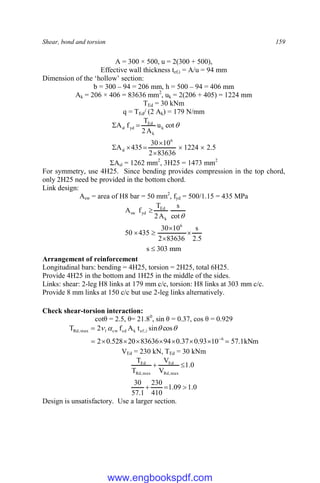 Shear, bond and torsion 159
A = 300 × 500, u = 2(300 + 500),
Effective wall thickness tef,i = A/u = 94 mm
Dimension of the ‘hollow’ section:
b = 300 – 94 = 206 mm, h = 500 – 94 = 406 mm
Ak = 206 × 406 = 83636 mm2
, uk = 2(206 + 405) = 1224 mm
TEd = 30 kNm
q = TEd/ (2 Ak) = 179 N/mm
5
.
2
1224
83636
2
10
30
435
A
cot
u
A
2
T
f
A
6
sl
k
k
Ed
yd
sl








 
ΣAsl = 1262 mm2
, 3H25 = 1473 mm2
For symmetry, use 4H25. Since bending provides compression in the top chord,
only 2H25 need be provided in the bottom chord.
Link design:
Asw = area of H8 bar = 50 mm2
, fyd = 500/1.15 = 435 MPa
5
.
2
s
83636
2
10
30
435
50
cot
s
A
2
T
f
A
6
k
Ed
yd
sw







mm
303
s 
Arrangement of reinforcement
Longitudinal bars: bending = 4H25, torsion = 2H25, total 6H25.
Provide 4H25 in the bottom and 1H25 in the middle of the sides.
Links: shear: 2-leg H8 links at 179 mm c/c, torsion: H8 links at 303 mm c/c.
Provide 8 mm links at 150 c/c but use 2-leg links alternatively.
Check shear-torsion interaction:
cotθ = 2.5, θ= 21.80
, sin θ = 0.37, cos θ = 0.929
kNm
1
.
57
10
93
.
0
37
.
0
94
83636
20
528
.
0
2
cos
sin
t
A
f
2
T
6
i
,
ef
k
cd
cw
1
max
,
Rd















VEd = 230 kN, TEd = 30 kNm
0
.
1
09
.
1
410
230
1
.
57
30
0
.
1
V
V
T
T
max
,
Rd
Ed
max
,
Rd
Ed





Design is unsatisfactory. Use a larger section.
www.engbookspdf.com
 