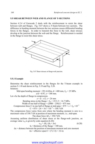 160 Reinforced concrete design to EC 2
5.5 SHEAR BETWEEN WEB AND FLANGE OF T-SECTIONS
Section 6.2.4 of Eurocode 2 deals with the reinforcement to resist the shear
between web and flanges. Fig. 5.67 shows a T-beam between two sections. The
difference in bending moment between the two sections causes differential bending
forces in the flanges. In order to transmit this force to the web, shear stresses
develop at the junction between the web and the flange. Reinforcement is needed
in the flange to resist this shear stress.
Fig. 5.67 Shear stresses at flange-web junction.
5.5.1 Example
Determine the shear reinforcement in the flanges for the T-beam example in
section 5.1.10 and shown in Fig. 5.19 and Fig. 5.20.
Solution:
Mid-span bending moment = 291.6 kNm, d = 400 mm, fck = 25 MPa.
z/d = 0.97, z = 388 mm.
Let s be the depth of flange in compression.
z = d – s/2, s = 24 mm
Bending stress in the flange = fcd = 25/1.5 = 16.7 MPa.
Width of one half of flange = (2000 – 250)/2 = 875 mm.
Compression force C in one half of flange at mid-span = 875 × s × fcd ×10−3
C = 875 × 24 × 16.7 ×10−3
= 350.7 kN
The compression force varies from zero where the bending moment is zero to a
maximum value of 350.7 kN at position of maximum moment, i.e., mid-span.
The shear force ΔFd = 350.7 kN.
Assuming uniform distribution of shear stress at the flange-web junction, an
average value vEd is given by code equation (6.20):
vEd = ΔFd/ (hf × Δx) (6.20)
hf = thickness of the flange = 100 mm.
Δx = distance between the position of maximum moment and zero moment
Δx = effective span/2 = (7.2 /2) = 3.6 m
www.engbookspdf.com
 