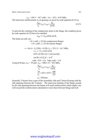 Shear, bond and torsion 161
vEd = 350.7 × 103
/ (100 × 3.6 × 103
) = 0.97 MPa.
The transverse reinforcement Asf at spacing sf is given by code equation (6.21) as
1
f
Ed
yd
f
sf
cot
h
v
f
s
A


 (6.21)
To prevent the crushing of the compression struts in the flange, the condition given
by code equation (6.22) has to be satisfied
1
1
cd
Ed cos
sin
f
v 



The limits on cotθ1 are:
1.0 ≤ cotθ1 ≤ 2.0 for compression flanges
1.0 ≤ cotθ1 ≤ 1.25 for tension flanges
ν = 0.6 (1− fck/250) = 0.528, fcd = 25/1.5 = 16.7 MPa,
0
1
1
1
1
1
cd
Ed
4
.
6
,
22
.
0
2
sin
)
2
sin
5
.
0
(
7
.
16
528
.
0
97
.
0
cos
sin
f
v












cotθ1 =9.0 > 2.0. Take cotθ1 = 2.0
Using H10 bars, Asf = 79 mm2
, fyd = 500/1.15 = 435 MPa,
mm
704
s
0
.
2
100
97
.
0
435
s
79
cot
h
v
f
s
A
f
f
1
f
Ed
yd
f
sf







Generally T-beams form a part of the monolithic slab and T-beam flooring with the
slab spanning between the T-beams. The transverse bending of the flange caused
by the slab spanning between the beams will need reinforcement which might very
well exceed the reinforcement calculated to resist shear between flange and web.
www.engbookspdf.com
 