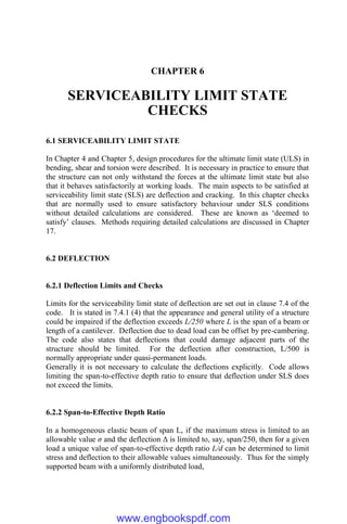 CHAPTER 6
SERVICEABILITY LIMIT STATE
CHECKS
6.1 SERVICEABILITY LIMIT STATE
In Chapter 4 and Chapter 5, design procedures for the ultimate limit state (ULS) in
bending, shear and torsion were described. It is necessary in practice to ensure that
the structure can not only withstand the forces at the ultimate limit state but also
that it behaves satisfactorily at working loads. The main aspects to be satisfied at
serviceability limit state (SLS) are deflection and cracking. In this chapter checks
that are normally used to ensure satisfactory behaviour under SLS conditions
without detailed calculations are considered. These are known as ‘deemed to
satisfy’ clauses. Methods requiring detailed calculations are discussed in Chapter
17.
6.2 DEFLECTION
6.2.1 Deflection Limits and Checks
Limits for the serviceability limit state of deflection are set out in clause 7.4 of the
code. It is stated in 7.4.1 (4) that the appearance and general utility of a structure
could be impaired if the deflection exceeds L/250 where L is the span of a beam or
length of a cantilever. Deflection due to dead load can be offset by pre-cambering.
The code also states that deflections that could damage adjacent parts of the
structure should be limited. For the deflection after construction, L/500 is
normally appropriate under quasi-permanent loads.
Generally it is not necessary to calculate the deflections explicitly. Code allows
limiting the span-to-effective depth ratio to ensure that deflection under SLS does
not exceed the limits.
6.2.2 Span-to-Effective Depth Ratio
In a homogeneous elastic beam of span L, if the maximum stress is limited to an
allowable value σ and the deflection Δ is limited to, say, span/250, then for a given
load a unique value of span-to-effective depth ratio L/d can be determined to limit
stress and deflection to their allowable values simultaneously. Thus for the simply
supported beam with a uniformly distributed load,
www.engbookspdf.com
 