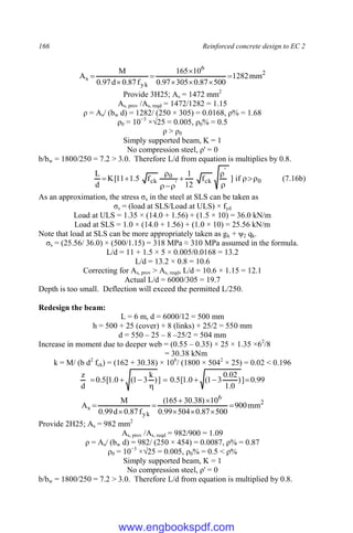 166 Reinforced concrete design to EC 2
2
6
yk
s mm
1282
500
87
.
0
305
97
.
0
10
165
f
87
.
0
d
97
.
0
M
A 







Provide 3H25; As = 1472 mm2
As, prov /As, reqd = 1472/1282 = 1.15
ρ = As/ (bw d) = 1282/ (250 × 305) = 0.0168, ρ% = 1.68
ρ0 = 10−3
×√25 = 0.005, ρ0% = 0.5
ρ > ρ0
Simply supported beam, K = 1
No compression steel, ρ' = 0
b/bw = 1800/250 = 7.2 > 3.0. Therefore L/d from equation is multiplies by 0.8.
0
'
ck
'
0
ck if
]
f
12
1
f
5
.
1
11
[
K
d
L











 (7.16b)
As an approximation, the stress σs in the steel at SLS can be taken as
σs = (load at SLS/Load at ULS) × fyd
Load at ULS = 1.35 × (14.0 + 1.56) + (1.5 × 10) = 36.0 kN/m
Load at SLS = 1.0 × (14.0 + 1.56) + (1.0 × 10) = 25.56 kN/m
Note that load at SLS can be more appropriately taken as gk + ψ2 qk.
σs = (25.56/ 36.0) × (500/1.15) = 318 MPa ≈ 310 MPa assumed in the formula.
L/d = 11 + 1.5 × 5 × 0.005/0.0168 = 13.2
L/d = 13.2 × 0.8 = 10.6
Correcting for As, prov > As, reqd, L/d = 10.6 × 1.15 = 12.1
Actual L/d = 6000/305 = 19.7
Depth is too small. Deflection will exceed the permitted L/250.
Redesign the beam:
L = 6 m, d = 6000/12 = 500 mm
h = 500 + 25 (cover) + 8 (links) + 25/2 = 550 mm
d = 550 – 25 – 8 –25/2 = 504 mm
Increase in moment due to deeper web = (0.55 – 0.35) × 25 × 1.35 ×62
/8
= 30.38 kNm
k = M/ (b d2
fck) = (162 + 30.38) × 106
/ (1800 × 5042
× 25) = 0.02 < 0.196
99
.
0
]
)
0
.
1
02
.
0
3
1
(
0
.
1
[
5
.
0
]
)
k
3
1
(
0
.
1
[
5
.
0
d
z








2
6
yk
s mm
900
500
87
.
0
504
99
.
0
10
)
38
.
30
165
(
f
87
.
0
d
99
.
0
M
A 








Provide 2H25; As = 982 mm2
As, prov /As, reqd = 982/900 = 1.09
ρ = As/ (bw d) = 982/ (250 × 454) = 0.0087, ρ% = 0.87
ρ0 = 10−3
×√25 = 0.005, ρ0% = 0.5 < ρ%
Simply supported beam, K = 1
No compression steel, ρ' = 0
b/bw = 1800/250 = 7.2 > 3.0. Therefore L/d from equation is multiplied by 0.8.
www.engbookspdf.com
 