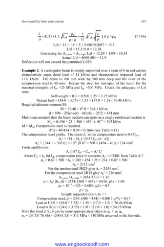 Serviceability limit state checks 167
0
'
ck
'
0
ck if
]
f
12
1
f
5
.
1
11
[
K
d
L











 (7.16b)
L/d = 11 + 1.5 × 5 × 0.005/0.0087 = 15.3
L/d = 15.3×0.8 = 12.24
Correcting for As, prov > As, reqd, L/d = 12.24 × 1.09 = 13.34
Actual L/d = 6000/504 = 11.9
Deflection will not exceed the permitted L/250.
Example 2: A rectangular beam is simply supported over a span of 6 m and carries
characteristic super dead load of 34 kN/m and characteristic imposed load of
17.0 kN/m. The beam is 300 mm wide by 500 mm deep and the inset of the
compression steel is 40 mm. Design the steel for mid-span of the beam for the
material strengths of fck =25 MPa and fyk =500 MPa. Check the adequacy of L/d
ratio.
Self weight = 0.3 × 0.500 × 25 = 3.75 kN/m
Design load = (34.0 + 3.75) × 1.35 + (17.0 × 1.5) = 76.46 kN/m
Required ultimate moment M:
M = 76.46 × 62
/8 = 344.1 kN m
d ≈ 500 – 25(cover) – 8(link) – 25/2 = 454 mm
Maximum moment that the beam section can resist as a singly reinforced section is
Msr = 0.196 × 25 × 300 × 4542
x 10−6
= 303 kNm
M > Msr, Compression steel is required.
d'/d = 40/454 = 0.09 < 0.1664 (see Table 4.11)
The compression steel yields. The stress fs
'
in the compression steel is 0.87fyk.
As' = {M – Msr}/ [0.87 fyk (d – d'
)]
As' = {344.1 – 303.0} × 106
/ [0.87 × 500 × (454 – 40)] = 234 mm2
From equilibrium:
As 0.87 fyk = Csr + As' fs'
where Csr = kc bd fck, compression force in concrete. kc = 0.2401 from Table 4.7.
As × 0.87 × 500 = kc × 300 × 454 × 25 + 234 × 0.87 × 500
As = 2113 mm2
For the tension steel 5H25 give As = 2454 mm2
.
For the compression steel 2H12 give As' = 226 mm2
.
As, prov /As, reqd = 2454/2113 = 1.16
ρ = As/ (bw d) = 2454/ (300 × 454) = 0.018, ρ% = 1.80
ρ0 = 10−3
×√25 = 0.005, ρ0% = 0.5
ρ > ρ0
Simply supported beam, K = 1
Compression steel, ρ' = 234/ (300 × 454) = 0.0017, ρ'% = 0.17
Load at ULS = (34.0 + 3.75) × 1.35 + (17.0 × 1.5) = 76.46 kN/m
Load at SLS = (34.0 + 3.75) × 1.0 + (17.0 × 1.0) = 54.75 kN/m
Note that load at SLS can be more appropriately taken as gk + ψ2 qk.
σs = (54.75/ 76.46) × (500/1.15) = 311 MPa ≈ 310 MPa assumed in the formula.
www.engbookspdf.com
 