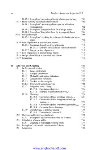 xx Reinforced concrete design to EC 2
16.13.1 Example of calculating ultimate shear capacity VRd ,c 701
16.14 Shear capacity with shear reinforcement 702
16.14.1 Example of calculating shear capacity with shear
reinforcement 702
16.14.2 Example of design for shear for a bridge beam 704
16.14.3 Example of design for shear for a composite beam 706
16.15 Horizontal shear 709
16.15.1 Example of checking for resistance for horizontal shear
stress 711
16.16 Loss of prestress in pretensioned beams 712
16.16.1 Immediate loss of prestress at transfer 712
16.16.1.1 Example of calculation of loss at transfer 713
16.16.2 Long term loss of prestress 713
16.17 Loss of prestress in posttensioned beams 715
16.18 Design of end block in posttensioned beams 717
16.19 References 718
17 Deflection and Cracking 721
17.1 Deflection calculation 721
17.1.1 Loads on structure 721
17.1.2 Analysis of structure 721
17.1.3 Method for calculating deflection 722
17.1.4 Calculation of curvatures 722
17.1.5 Cracked section analysis 722
17.1.6 Uncracked section analysis 724
17.1.7 Long-term loads: Creep 725
17.1.7.1 Calculation of φ(∞,to) 726
17.1.7.2 Example of calculation of φ(∞,to) 727
17.1.8 Shrinkage 728
17.1.8.1 Calculation of final shrinkage strain εcd, ∞ 728
17.1.8.2 Calculation of final autogenous shrinkage
strain εca, ∞ 729
17.1.8.3 Calculation of final total shrinkage strain εcs, ∞ 729
17.1.8.4 Curvature due to shrinkage 729
17.1.9 Curvature due to external loading 730
17.1.9.1 Evaluation of constant K 731
17.2 Checking deflection by calculation 732
17.2.1 Example of deflection calculation for T-beam 732
17.3 Calculation of crack widths 736
17.3.1 Cracking in reinforced concrete beams 736
17.4 Example of crack width calculation for T-beam 738
17.5 References 740
www.engbookspdf.com
 