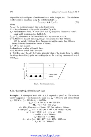 170 Reinforced concrete design to EC 2
required in individual parts of the beam such as webs, flanges, etc. The minimum
reinforcement is calculated using the code formula (7.1).
As, min σs = kc k fct, eff Act (7.1)
where
As, min = the minimum area of steel in the tensile zone.
Act = Area of concrete in the tensile zone (See Fig. 6.1).
σs = Permitted steel stress. A lower value than fyk is required so as not to violate
crack width limitations (see Table 6.2).
fct, eff = fctm of concrete at the time when cracks are expected to occur.
k = 1.0 for webs h ≤ 300 mm deep, flanges with widths less than 300 mm.
0.65 for webs h ≥ 800 mm deep, flanges with widths greater than 800 mm.
Interpolation for intermediate values is allowed.
kc = 1.0 for pure tension.
For bending or bending with axial force,
k = 0.4 for webs of box and T-sections
k = 0.9 [Fcr/ (Act × fct, eff) ≥ 0.5 where absolute value of the tensile force Fcr within
the flange immediately prior to cracking due to the cracking moment calculated
with fct, eff.
Fig. 6.1 Tensile area in beams.
6.3.3.1 Example of Minimum Steel Areas
Example 1: A rectangular beam 300 × 650 is required to span 7 m. The ends are
simply supported. The characteristic dead load gk = 20 kN/m and imposed load
qk = 30 kN/m. fck = 30 MPa, fyk = 500 MPa.
q ult = 1.35 × 20 + 1.5 × 30 = 72 kN/m
Mult = 72 × 72
/8 = 441 kNm
d = 650 – 30 (cover) – 8 (link) – 25/2 (bar radius) = 599 mm
k = M/ (b d2
fck) = 441 × 106
/ (300 × 5992
× 30) = 0.137 < 0.196
η = 1, z/d = 0.5{1+ √ (1 − 3×k/ η)} = 0.884
z = 0.884 × 599 = 530 mm
fyd = 500/1.15 = 435 MPa
As = M/ (z fyd) = 441 × 106
/ (530 × 435) = 1915 mm2
As = 4H25 = 1964 mm2
d
Tensile zone
2(h-d)
x
h
www.engbookspdf.com
 