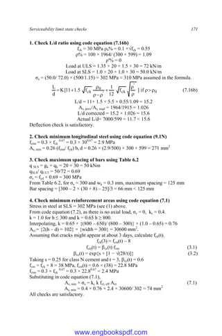 Serviceability limit state checks 171
1. Check L/d ratio using code equation (7.16b)
fck = 30 MPa ρ0% = 0.1 ×√fck = 0.55
ρ% = 100 × 1964/ (300 × 599) = 1.09
ρ'% = 0
Load at ULS = 1.35 × 20 + 1.5 × 30 = 72 kN/m
Load at SLS = 1.0 × 20 + 1.0 × 30 = 50.0 kN/m
σs = (50.0/ 72.0) × (500/1.15) = 302 MPa ≈ 310 MPa assumed in the formula.
0
'
ck
'
0
ck if
]
f
12
1
f
5
.
1
11
[
K
d
L











 (7.16b)
L/d = 11+ 1.5 × 5.5 × 0.55/1.09 = 15.2
As, prov/As, reqd = 1964/1915 = 1.026
L/d corrected = 15.2 × 1.026 = 15.6
Actual L/d= 7000/599 = 11.7 < 15.6
Deflection check is satisfactory.
2. Check minimum longitudinal steel using code equation (9.1N)
fctm = 0.3 × fck
0.67
= 0.3 × 300.67
= 2.9 MPa
As, min = 0.26 (fctm/ fyk) bt d = 0.26 × (2.9/500) × 300 × 599 = 271 mm2
3. Check maximum spacing of bars using Table 6.2
q SLS = gk + qk = 20 + 30 = 50 kNm
qSLS/ qULT = 50/72 = 0.69
σs = fyd × 0.69 = 300 MPa
From Table 6.2, for σs = 300 and wk = 0.3 mm, maximum spacing = 125 mm
Bar spacing = [300 – 2 × (30 + 8) – 25]/3 = 66 mm < 125 mm
4. Check minimum reinforcement areas using code equation (7.1)
Stress in steel at SLS = 302 MPa (see (1) above.
From code equation (7.2), as there is no axial load, σc = 0, kc = 0.4.
k = 1.0 for h ≤ 300 and k = 0.65 h ≥ 800.
Interpolating, k = 0.65 + {(800 – 650)/ (800 – 300)} × (1.0 – 0.65) = 0.76
Act = {2(h – d) = 102} × {width = 300} = 30600 mm2
.
Assuming that cracks might appear at about 3 days, calculate fck(t).
fck(3) ≈ fcm(t) – 8
fcm(t) = cc(t) fcm (3.1)
cc(t) = exp{s × [1 − √(28/t)]} (3.2)
Taking s = 0.25 for class N cement and t = 3, cc(t) = 0.6
fcm = fck + 8 = 38 MPa, fcm(t) = 0.6 × (38) = 22.8 MPa
fctm = 0.3 × fck
0.67
= 0.3 × 22.80.67
= 2.4 MPa
Substituting in code equation (7.1),
As, min × σs = kc k fct, eff Act (7.1)
As, min = 0.4 × 0.76 × 2.4 × 30600/ 302 = 74 mm2
All checks are satisfactory.
www.engbookspdf.com
 