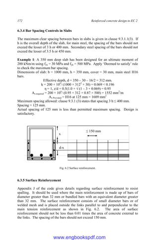 172 Reinforced concrete design to EC 2
6.3.4 Bar Spacing Controls in Slabs
The maximum clear spacing between bars in slabs is given in clause 9.3.1.1(3). If
h is the overall depth of the slab, for main steel, the spacing of the bars should not
exceed the lesser of 3 h or 400 mm. Secondary steel spacing of the bars should not
exceed the lesser of 3.5 h or 450 mm.
Example 1: A 350 mm deep slab has been designed for an ultimate moment of
200 kNm/m using fck = 30 MPa and fyk = 500 MPa. Apply ‘Deemed to satisfy’ rule
to check the maximum bar spacing.
Dimensions of slab: b = 1000 mm, h = 350 mm, cover = 30 mm, main steel H16
bars.
Effective depth, d = 350 – 30 – 16/2 = 312 mm.
k = 200 × 106
/ (1000 × 3122
× 30) = 0.069 < 0.196
η = 1, z/d = 0.5(1.0 + √ (1 – 3 × 0.069) = 0.95
As required = 200 × 106
/ (0.95 × 312 × 0.87 × 500) = 1552 mm2
/m
As Provided = H16 at 125 mm = 1609 mm2
Maximum spacing allowed: clause 9.3.1 (3) states that spacing 3 h ≤ 400 mm.
Spacing = 125 mm.
Actual spacing of 125 mm is less than permitted maximum spacing. Design is
satisfactory.
Fig. 6.2 Surface reinforcement.
6.3.5 Surface Reinforcement
Appendix J of the code gives details regarding surface reinforcement to resist
spalling. It should be used where the main reinforcement is made up of bars of
diameter greater than 32 mm or bundled bars with an equivalent diameter greater
than 32 mm. The surface reinforcement consists of small diameter bars or of
welded mesh and is placed outside the links parallel to and perpendicular to the
main tension reinforcement as shown in Fig. 6.2. The area of surface
reinforcement should not be less than 0.01 times the area of concrete external to
the links. The spacing of the bars should not exceed 150 mm.
x
d-x
≤ 150 mm
www.engbookspdf.com
 