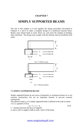 CHAPTER 7
SIMPLY SUPPORTED BEAMS
The aim in this chapter is to put together the design procedures developed in
Chapters 4, 5 and 6 to make a complete design of a reinforced concrete beam.
Beams carry lateral loads in roofs, floors etc. and resist the loading in bending,
shear and bond. The design must comply with the ultimate and serviceability limit
states.
Fig. 7.1 Effective span.
Fig. 7.2 Bearing support.
7.1 SIMPLY SUPPORTED BEAMS
Simply supported beams do not occur as frequently as continuous beams in in-situ
concrete construction, but are an important element in pre-cast concrete
construction.
The effective span leff of a simply supported beam is defined in the code in clause
5.3.2.2, equation (5.8) as
leff = ln + a1 + a2 (5.8)
ln = distance between the faces of supports
a1 and a2 refer to support width at ends 1 and 2 of the beam
a1
ln
leff
h
t
ln
leff
h
www.engbookspdf.com
 