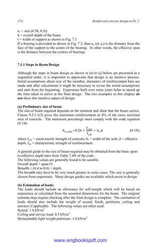 174 Reinforced concrete design to EC 2
a1 = min (0.5h, 0.5t)
h = overall depth of the beam
t = width of support as shown in Fig. 7.1
If a bearing is provided as shown in Fig. 7.2, then a1 (or a2) is the distance from the
face of the support to the centre of the bearing. In other words, the effective span
is the distance between the centres of bearings.
7.1.1 Steps in Beam Design
Although the steps in beam design as shown in (a) to (j) below are presented in a
sequential order, it is important to appreciate that design is an iterative process.
Initial assumptions about size of the member, diameters of reinforcement bars are
made and after calculations it might be necessary to revise the initial assumptions
and start from the beginning. Experience built over some years helps to speed up
the time taken to arrive at the final design. The two examples in this chapter do
not show this iterative aspect of design.
(a) Preliminary size of beam
The size of beam required depends on the moment and shear that the beam carries.
Clause 9.2.1.1(3) gives the maximum reinforcement as 4% of the cross sectional
area of concrete. The minimum percentage must comply with the code equation
(9.1N)
d
b
f
f
26
.
0
A t
yk
ctm
min
,
s 

 (9.1N)
where fctm = mean tensile strength of concrete, bt = width of the web, d = effective
depth, fyk = characteristic strength of reinforcement.
A general guide to the size of beam required may be obtained from the basic span-
to-effective depth ratio from Table 7.4N of the code.
The following values are generally found to be suitable.
Overall depth ≈ span/15.
Breadth ≈ (0.4 to 0.6) × depth.
The breadth may have to be very much greater in some cases. The size is generally
chosen from experience. Many design guides are available which assist in design.
(b) Estimation of loads:
The loads should include an allowance for self-weight which will be based on
experience or calculated from the assumed dimensions for the beam. The original
estimate may require checking after the final design is complete. The estimation of
loads should also include the weight of screed, finish, partitions, ceiling and
services if applicable. The following values are often used:
Screed: 1.8 kN/m2
Ceiling and service load: 0.5 kN/m2
Demountable light weight partitions: 1.0 kN/m2
www.engbookspdf.com
 