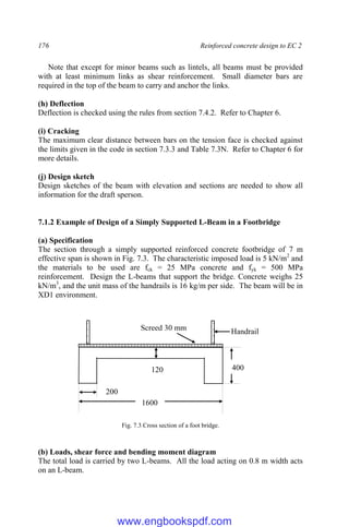 176 Reinforced concrete design to EC 2
Note that except for minor beams such as lintels, all beams must be provided
with at least minimum links as shear reinforcement. Small diameter bars are
required in the top of the beam to carry and anchor the links.
(h) Deflection
Deflection is checked using the rules from section 7.4.2. Refer to Chapter 6.
(i) Cracking
The maximum clear distance between bars on the tension face is checked against
the limits given in the code in section 7.3.3 and Table 7.3N. Refer to Chapter 6 for
more details.
(j) Design sketch
Design sketches of the beam with elevation and sections are needed to show all
information for the draft sperson.
7.1.2 Example of Design of a Simply Supported L-Beam in a Footbridge
(a) Specification
The section through a simply supported reinforced concrete footbridge of 7 m
effective span is shown in Fig. 7.3. The characteristic imposed load is 5 kN/m2
and
the materials to be used are fck = 25 MPa concrete and fyk = 500 MPa
reinforcement. Design the L-beams that support the bridge. Concrete weighs 25
kN/m3
, and the unit mass of the handrails is 16 kg/m per side. The beam will be in
XD1 environment.
Fig. 7.3 Cross section of a foot bridge.
(b) Loads, shear force and bending moment diagram
The total load is carried by two L-beams. All the load acting on 0.8 m width acts
on an L-beam.
400
1600
200
Screed 30 mm Handrail
120
www.engbookspdf.com
 