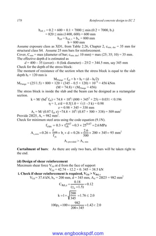 178 Reinforced concrete design to EC 2
beff, 1 = 0.2 × 600 + 0.1 × 7000 ≤ min (0.2 × 7000, b1)
= 820 ≤ min (1400, 600) = 600 mm
beff = beff, 1 + bw = 800 mm
b = 800 mm
Assume exposure class as XD1, from Table 2.26, Chapter 2, cmin, dur = 35 mm for
structural class S4. Assume 25 mm bars for reinforcement.
Cover, Cmin = max (diameter of bar; cmin, dur; 10 mm) = max (25; 35; 10) = 35 mm.
The effective depth d is estimated as
d = 400 – 35 (cover) – 8 (link diameter) – 25/2 = 344.5 mm, say 345 mm
Check for the depth of the stress block:
The moment of resistance of the section when the stress block is equal to the slab
depth hf = 120 mm is
MFlange = fcd × b × hf × (d – hf/2)
MFlange = (25/1.5) × 800 × 120 × (345 – 0.5 × 120) × 10−6
= 456 kNm
(M = 74.8) < (MFlange = 456)
The stress block is inside the slab and the beam can be designed as a rectangular
section.
k = M/ (bd2
fck) = 74.8 × 106
/ (800 × 3452
× 25) = 0.031 < 0.196
η = 1, z/d = 0.5[1.0 + √ (1 –3 k) = 0.98
z = 0.98 × 345 = 338 mm
As = M/ (0.87 fyk z) =74.8 × 106
/ (0.87 × 500 × 338) = 509 mm2
Provide 2H25, As = 982 mm2
.
Check for minimum steel area using the code equation (9.1N).
MPa
6
.
2
25
3
.
0
f
3
.
0
f 67
.
0
67
.
0
ck
ctm 




2
t
yk
ctm
min
,
s mm
93
345
200
500
6
.
2
26
.
0
d
b
f
f
26
.
0
A 








As provided > As, min
Curtailment of bars: As there are only two bars, all bars will be taken right to
the end.
(d) Design of shear reinforcement
Maximum shear force VEd at d from the face of support
VEd = 42.74 – 12.2 × 0. 345 = 38.5 kN
i. Check if shear reinforcement is required, VEd > VRd, c
VEd = 37.4 kN, bw = 200 mm, d = 345 mm, Asl = 2H25 = 982 mm2
12
.
0
)
5
.
1
(
18
.
0
C
c
c
,
Rd 



0
.
2
76
.
1
345
200
1
k 



0
.
2
42
.
1
345
200
982
100
100 1 





www.engbookspdf.com
 