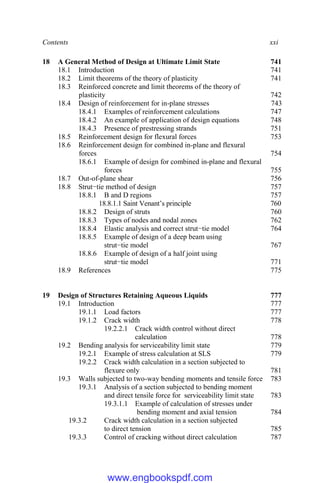 Contents xxi
18 A General Method of Design at Ultimate Limit State 741
18.1 Introduction 741
18.2 Limit theorems of the theory of plasticity 741
18.3 Reinforced concrete and limit theorems of the theory of
plasticity 742
18.4 Design of reinforcement for in-plane stresses 743
18.4.1 Examples of reinforcement calculations 747
18.4.2 An example of application of design equations 748
18.4.3 Presence of prestressing strands 751
18.5 Reinforcement design for flexural forces 753
18.6 Reinforcement design for combined in-plane and flexural
forces 754
18.6.1 Example of design for combined in-plane and flexural
forces 755
18.7 Out-of-plane shear 756
18.8 Strut−tie method of design 757
18.8.1 B and D regions 757
18.8.1.1 Saint Venant’s principle 760
18.8.2 Design of struts 760
18.8.3 Types of nodes and nodal zones 762
18.8.4 Elastic analysis and correct strut−tie model 764
18.8.5 Example of design of a deep beam using
strut−tie model 767
18.8.6 Example of design of a half joint using
strut−tie model 771
18.9 References 775
19 Design of Structures Retaining Aqueous Liquids 777
19.1 Introduction 777
19.1.1 Load factors 777
19.1.2 Crack width 778
19.2.2.1 Crack width control without direct
calculation 778
19.2 Bending analysis for serviceability limit state 779
19.2.1 Example of stress calculation at SLS 779
19.2.2 Crack width calculation in a section subjected to
flexure only 781
19.3 Walls subjected to two-way bending moments and tensile force 783
19.3.1 Analysis of a section subjected to bending moment
and direct tensile force for serviceability limit state 783
19.3.1.1 Example of calculation of stresses under
bending moment and axial tension 784
19.3.2 Crack width calculation in a section subjected
to direct tension 785
19.3.3 Control of cracking without direct calculation 787
www.engbookspdf.com
 