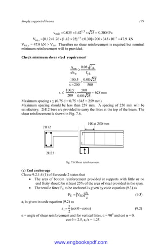Simply supported beams 179
MPa
30
.
0
25
42
.
1
035
.
0
v 5
.
1
min 



kN
9
.
47
10
345
200
]
30
.
0
}
25
42
.
1
{
76
.
1
12
.
0
[
V 3
3
/
1
c
,
Rd 







 
VRd, c = 47.9 kN > VEd. Therefore no shear reinforcement is required but nominal
minimum reinforcement will be provided.
Check minimum shear steel requirement
yk
ck
w
sw
f
f
08
.
0
b
s
A

500
25
08
.
0
200
s
5
.
100


mm
628
25
08
.
0
500
200
5
.
100
s 


Maximum spacing s ≤ (0.75 d = 0.75 ×345 = 259 mm).
Maximum spacing should be less than 259 mm. A spacing of 250 mm will be
satisfactory. 2H12 bars are provided to carry the links at the top of the beam. The
shear reinforcement is shown in Fig. 7.6.
Fig. 7.6 Shear reinforcement.
(e) End anchorage
Clause 9.2.1.4 (1) of Eurocode 2 states that
 The area of bottom reinforcement provided at supports with little or no
end fixity should be at least 25% of the area of steel provided in the span.
 The tensile force FE to be anchored is given by code equation (9.3) as
z
a
V
F 1
ED
E  (9.3)
a1 is given in code equation (9.2) as
)
cot
(cot
2
z
a1 


 (9.2)
α = angle of shear reinforcement and for vertical links, α = 900
and cot α = 0.
cot θ ≈ 2.5, a1/z = 1.25
2H25
2H12
H8 at 250 mm
www.engbookspdf.com
 