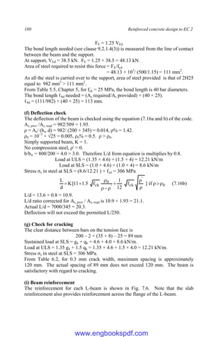 180 Reinforced concrete design to EC 2
FE = 1.25 VEd
The bond length needed (see clause 9.2.1.4(3)) is measured from the line of contact
between the beam and the support.
At support, VEd = 38.5 kN. FE = 1.25 × 38.5 = 48.13 kN.
Area of steel required to resist this force = FE/fyd
= 48.13 × 103
/ (500/1.15) = 111 mm2
.
As all the steel is carried over to the support, area of steel provided is that of 2H25
equal to 982 mm2
> 111 mm2
.
From Table 5.5, Chapter 5, for fck = 25 MPa, the bond length is 40 bar diameters.
The bond length ℓbd needed = (As required/As provided) × (40 × 25).
ℓbd = (111/982) × (40 × 25) = 113 mm.
(f) Deflection check
The deflection of the beam is checked using the equation (7.16a and b) of the code.
As, prov /As, reqd = 982/509 = 1.93.
ρ = As/ (bw d) = 982/ (200 × 345) = 0.014, ρ% = 1.42.
ρ0 = 10−3
× √25 = 0.005, ρ0% = 0.5. ρ > ρ0.
Simply supported beam, K = 1.
No compression steel, ρ' = 0.
b/bw = 800/200 = 4.0 > 3.0. Therefore L/d from equation is multiplies by 0.8.
Load at ULS = (1.35 × 4.6) + (1.5 × 4) = 12.21 kN/m
Load at SLS = (1.0 × 4.6) + (1.0 × 4) = 8.6 kN/m
Stress σs in steel at SLS = (8.6/12.21 ) × fyd = 306 MPa
0
'
ck
'
0
ck if
]
f
12
1
f
5
.
1
11
[
K
d
L











 (7.16b)
L/d = 13.6 × 0.8 = 10.9.
L/d ratio corrected for As, prov / As, reqd is 10.9 × 1.93 = 21.1.
Actual L/d = 7000/345 = 20.3.
Deflection will not exceed the permitted L/250.
(g) Check for cracking
The clear distance between bars on the tension face is
200 – 2 × (35 + 8) – 25 = 89 mm
Sustained load at SLS = gk + qk = 4.6 + 4.0 = 8.6 kN/m.
Load at ULS = 1.35 gk + 1.5 qk = 1.35 × 4.6 + 1.5 × 4.0 = 12.21 kN/m.
Stress σs in steel at SLS = 306 MPa.
From Table 6.2, for 0.3 mm crack width, maximum spacing is approximately
120 mm. The actual spacing of 89 mm does not exceed 120 mm. The beam is
satisfactory with regard to cracking.
(i) Beam reinforcement
The reinforcement for each L-beam is shown in Fig. 7.6. Note that the slab
reinforcement also provides reinforcement across the flange of the L-beam.
www.engbookspdf.com
 