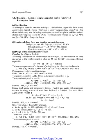 Simply supported beams 181
7.1.3 Example of Design of Simply Supported Doubly Reinforced
Rectangular Beam
(a) Specification
A rectangular beam is 300 mm wide by 575 mm overall depth with inset to the
compression steel of 55 mm. The beam is simply supported and spans 9 m. The
characteristic dead load including an allowance for self-weight is 20 kN/m and the
characteristic imposed load is 11 kN/m. The materials to be used are fck = 25 MPa
and fyk = 500 MPa. Design the beam.
(b) Loads and shear force and bending moment diagrams
Design load = (1.35 × 20) + (1.5× 11) = 43.5 kN/m
Ultimate moment = 43.5 × 92
/8 = 440.4 kN m
Shear force at support = 43.5 × 9/2 = 195.8 kN
(c) Design of the moment reinforcement
Calculate the effective depth d:
Assuming 25 mm bars for reinforcement in two layers, 10 mm diameter for links
and cover to the reinforcement is taken as 35 mm for XD1 exposure, effective
depth d is
d = 575 – 35 – 10 – 25 = 505 mm
The maximum moment of resistance of a singly reinforced rectangular beam is
0.196 b d2
fck = 0.196 × 300 × 5052
× 25 × 10−6
= 374.9 kNm < 440.4 kNm
Compression reinforcement is required.
From Table 4.5, d'/ d = 55/450 = 0.12 < 0.1664.
The compression steel yields. Stress in the compression steel is fyd.
The area of compression steel is
A's = (M – 0.196 bd2
fck) / [(d – d') × fyd]
= (440.4 – 374.9) × 106
/ [(505 – 55) × 435] = 335 mm2
Provide 2H16, A's = 402 mm2
.
Equate total tensile and compressive forces. Neutral axis depth with maximum
moment for singly reinforced beam from Table 4.5 is 0.448 d. The stress block
depth is 0.8x = 0.358 d
fcd × b × 0.358d + A's × fyd = As × fyd
16.67 × 300 × 0.358 × 505 + 335 × 435 = As × 435
As = 2414 mm2
Provide 5H25, As = 2454 mm2
.
Note: The value of d is slightly changed.
d1 for the top 2H25 = 575 – (35+10) – 25 – 25/2 = 492.5 mm.
d2 for the bottom 3H25 = d1 + 25 = 517.5 mm.
d = (2 × d1 + 3 × d2) / (2+3) = 508 mm.
The revised values are:
0.196 b d2
fck = 0.196 × 300 × 5082
× 25 × 10−6
= 379.4 kNm < 440.4 kNm
The area of compression steel is
A's = (M – 0.196 bd2
fck) / [(d – d') × fyd]
= (440.4 – 379.4) × 106
/ [(508 – 55) × 435] = 310 mm2
Provide 2T16, A'
s = 402 mm2
.
www.engbookspdf.com
 