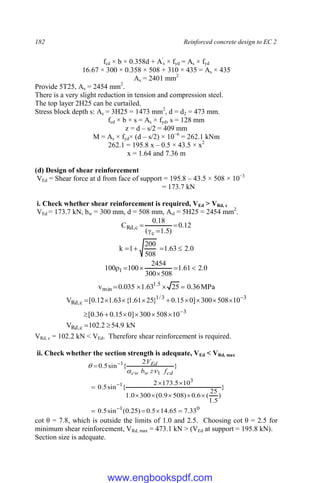182 Reinforced concrete design to EC 2
fcd × b × 0.358d + A'
s × fyd = As × fyd
16.67 × 300 × 0.358 × 508 + 310 × 435 = As × 435
As = 2401 mm2
Provide 5T25, As = 2454 mm2
.
There is a very slight reduction in tension and compression steel.
The top layer 2H25 can be curtailed.
Stress block depth s: As = 3H25 = 1473 mm2
, d = d2 = 473 mm.
fcd × b × s = As × fyd, s = 128 mm
z = d – s/2 = 409 mm
M = As × fyd× (d – s/2) × 10−6
= 262.1 kNm
262.1 = 195.8 x – 0.5 × 43.5 × x2
x = 1.64 and 7.36 m
(d) Design of shear reinforcement
VEd = Shear force at d from face of support = 195.8 – 43.5 × 508 × 10−3
= 173.7 kN
i. Check whether shear reinforcement is required, VEd > VRd, c
VEd = 173.7 kN, bw = 300 mm, d = 508 mm, Asl = 5H25 = 2454 mm2
.
12
.
0
)
5
.
1
(
18
.
0
C
c
c
,
Rd 



0
.
2
63
.
1
508
200
1
k 



0
.
2
61
.
1
508
300
2454
100
100 1 





MPa
36
.
0
25
63
.
1
035
.
0
v 5
.
1
min 



kN
9
.
54
2
.
102
V
10
508
300
]
0
15
.
0
36
.
0
[
10
508
300
]
0
15
.
0
}
25
61
.
1
{
63
.
1
12
.
0
[
V
c
,
Rd
3
3
3
/
1
c
,
Rd



















VRd, c = 102.2 kN < VEd. Therefore shear reinforcement is required.
ii. Check whether the section strength is adequate, VEd < VRd, max
0
1
3
1
1
1
33
.
7
65
.
14
5
.
0
)
25
.
0
(
sin
5
.
0
}
)
5
.
1
25
(
6
.
0
)
508
9
.
0
(
300
0
.
1
10
5
.
173
2
{
sin
5
.
0
}
2
{
sin
5
.
0
















cd
w
cw
Ed
f
z
b
V



cot θ = 7.8, which is outside the limits of 1.0 and 2.5. Choosing cot θ = 2.5 for
minimum shear reinforcement, VRd, max = 473.1 kN > (VEd at support = 195.8 kN).
Section size is adequate.
www.engbookspdf.com
 