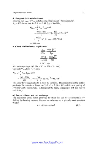 Simply supported beams 183
iii. Design of shear reinforcement
Ensuring that VRd, s ≥ VEd, and choosing 2-leg links of 10 mm diameter,
Asw = 157.1 mm2
, cot θ = 2.5, z = 0.9d, fywk = 500 MPa,
mm
180
s
)
kN
7
.
173
V
(
kN
s
31229
10
5
.
2
15
.
1
500
1
.
157
s
)
508
9
.
0
(
cot
f
A
s
z
V
Ed
3
ywd
sw
s
,
Rd













iv. Check minimum steel requirement
yk
ck
w
sw
f
f
08
.
0
b
s
A

mm
655
s
500
25
08
.
0
300
s
1
.
157



Maximum spacing s ≤ (0.75 d = 0.75 × 508 = 381 mm).
Calculate VRd, s for s = 375 mm.
kN
3
.
83
10
5
.
2
15
.
1
500
1
.
157
375
)
508
9
.
0
(
cot
f
A
s
z
V
3
ywd
sw
s
,
Rd










This shear force occurs at 2.59 m from the supports. This means that in the middle
portion of the beam for a distance of (9.0 – 2 × 2.59) = 3.83 m links at a spacing of
375 mm will be satisfactory. In the rest of the beam, a spacing of 175 mm will be
satisfactory.
(e) Bar curtailment and end anchorage
The additional tensile force generated by shear that can be accommodated by
shifting the bending moment diagram by a distance a1 is given by code equation
(9.2) as
a1 = z (cotφ – cotα)/2 (9.2)
www.engbookspdf.com
 