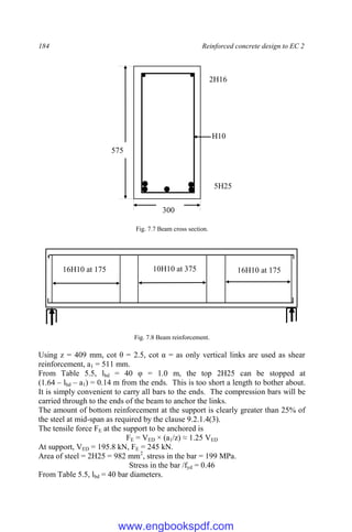 184 Reinforced concrete design to EC 2
Fig. 7.7 Beam cross section.
Fig. 7.8 Beam reinforcement.
Using z = 409 mm, cot θ = 2.5, cot α = as only vertical links are used as shear
reinforcement, a1 = 511 mm.
From Table 5.5, lbd = 40 φ = 1.0 m, the top 2H25 can be stopped at
(1.64 – lbd – a1) = 0.14 m from the ends. This is too short a length to bother about.
It is simply convenient to carry all bars to the ends. The compression bars will be
carried through to the ends of the beam to anchor the links.
The amount of bottom reinforcement at the support is clearly greater than 25% of
the steel at mid-span as required by the clause 9.2.1.4(3).
The tensile force FE at the support to be anchored is
FE = VED × (a1/z) ≈ 1.25 VED
At support, VED = 195.8 kN, FE = 245 kN.
Area of steel = 2H25 = 982 mm2
, stress in the bar = 199 MPa.
Stress in the bar /fyd = 0.46
From Table 5.5, lbd = 40 bar diameters.
5H25
2H16
300
575
H10
16H10 at 175 10H10 at 375 16H10 at 175
www.engbookspdf.com
 