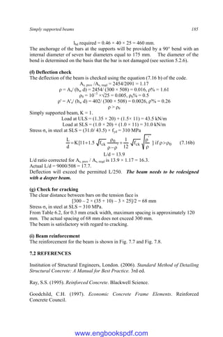 Simply supported beams 185
lbd required = 0.46 × 40 × 25 = 460 mm.
The anchorage of the bars at the supports will be provided by a 90° bend with an
internal diameter of seven bar diameters equal to 175 mm. The diameter of the
bend is determined on the basis that the bar is not damaged (see section 5.2.6).
(f) Deflection check
The deflection of the beam is checked using the equation (7.16 b) of the code.
As, prov /As, reqd = 2454/2091 = 1.17
ρ = As/ (bw d) = 2454/ (300 × 508) = 0.016, ρ% = 1.61
ρ0 = 10−3
×√25 = 0.005, ρ0% = 0.5
ρ' = A's/ (bw d) = 402/ (300 × 508) = 0.0026, ρ'% = 0.26
ρ > ρ0
Simply supported beam, K = 1.
Load at ULS = (1.35 × 20) + (1.5× 11) = 43.5 kN/m
Load at SLS = (1.0 × 20) + (1.0 × 11) = 31.0 kN/m
Stress σs in steel at SLS = (31.0/ 43.5) × fyd = 310 MPa
0
'
ck
'
0
ck if
]
f
12
1
f
5
.
1
11
[
K
d
L











 (7.16b)
L/d = 13.9
L/d ratio corrected for As, prov / As, reqd is 13.9 × 1.17 = 16.3.
Actual L/d = 9000/508 = 17.7.
Deflection will exceed the permitted L/250. The beam needs to be redesigned
with a deeper beam.
(g) Check for cracking
The clear distance between bars on the tension face is
[300 – 2 × (35 + 10) – 3 × 25]/2 = 68 mm
Stress σs in steel at SLS = 310 MPa.
From Table 6.2, for 0.3 mm crack width, maximum spacing is approximately 120
mm. The actual spacing of 68 mm does not exceed 300 mm.
The beam is satisfactory with regard to cracking.
(i) Beam reinforcement
The reinforcement for the beam is shown in Fig. 7.7 and Fig. 7.8.
7.2 REFERENCES
Institution of Structural Engineers, London. (2006). Standard Method of Detailing
Structural Concrete: A Manual for Best Practice. 3rd ed.
Ray, S.S. (1995). Reinforced Concrete. Blackwell Science.
Goodchild, C.H. (1997). Economic Concrete Frame Elements. Reinforced
Concrete Council.
www.engbookspdf.com
 