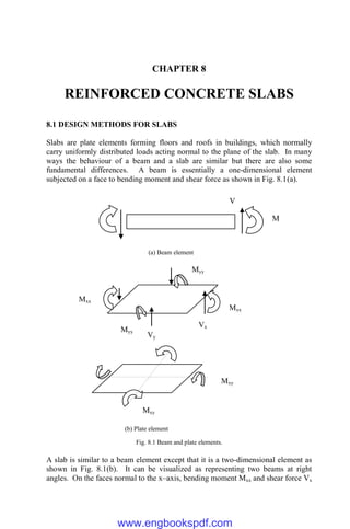 CHAPTER 8
REINFORCED CONCRETE SLABS
8.1 DESIGN METHODS FOR SLABS
Slabs are plate elements forming floors and roofs in buildings, which normally
carry uniformly distributed loads acting normal to the plane of the slab. In many
ways the behaviour of a beam and a slab are similar but there are also some
fundamental differences. A beam is essentially a one-dimensional element
subjected on a face to bending moment and shear force as shown in Fig. 8.1(a).
Fig. 8.1 Beam and plate elements.
A slab is similar to a beam element except that it is a two-dimensional element as
shown in Fig. 8.1(b). It can be visualized as representing two beams at right
angles. On the faces normal to the x–axis, bending moment Mxx and shear force Vx
Mxy
Mxy
M
V
Mxx
Mxx
Myy
Myy
Vx
Vy
(a) Beam element
(b) Plate element
www.engbookspdf.com
 