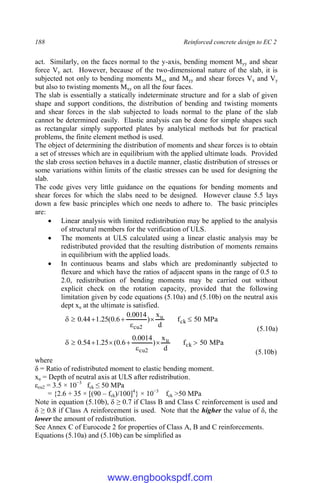 188 Reinforced concrete design to EC 2
act. Similarly, on the faces normal to the y-axis, bending moment Myy and shear
force Vy act. However, because of the two-dimensional nature of the slab, it is
subjected not only to bending moments Mxx and Myy and shear forces Vx and Vy
but also to twisting moments Mxy on all the four faces.
The slab is essentially a statically indeterminate structure and for a slab of given
shape and support conditions, the distribution of bending and twisting moments
and shear forces in the slab subjected to loads normal to the plane of the slab
cannot be determined easily. Elastic analysis can be done for simple shapes such
as rectangular simply supported plates by analytical methods but for practical
problems, the finite element method is used.
The object of determining the distribution of moments and shear forces is to obtain
a set of stresses which are in equilibrium with the applied ultimate loads. Provided
the slab cross section behaves in a ductile manner, elastic distribution of stresses or
some variations within limits of the elastic stresses can be used for designing the
slab.
The code gives very little guidance on the equations for bending moments and
shear forces for which the slabs need to be designed. However clause 5.5 lays
down a few basic principles which one needs to adhere to. The basic principles
are:
 Linear analysis with limited redistribution may be applied to the analysis
of structural members for the verification of ULS.
 The moments at ULS calculated using a linear elastic analysis may be
redistributed provided that the resulting distribution of moments remains
in equilibrium with the applied loads.
 In continuous beams and slabs which are predominantly subjected to
flexure and which have the ratios of adjacent spans in the range of 0.5 to
2.0, redistribution of bending moments may be carried out without
explicit check on the rotation capacity, provided that the following
limitation given by code equations (5.10a) and (5.10b) on the neutral axis
dept xu at the ultimate is satisfied.
MPa
50
f
d
x
)
0014
.
0
6
.
0
(
25
.
1
44
.
0 ck
u
2
cu







(5.10a)
MPa
50
f
d
x
)
0014
.
0
6
.
0
(
25
.
1
54
.
0 ck
u
2
cu








(5.10b)
where
δ = Ratio of redistributed moment to elastic bending moment.
xu = Depth of neutral axis at ULS after redistribution.
εcu2 = 3.5 × 10−3
fck ≤ 50 MPa
= {2.6 + 35 × [(90 – fck)/100]4
} × 10−3
fck >50 MPa
Note in equation (5.10b), δ ≥ 0.7 if Class B and Class C reinforcement is used and
δ ≥ 0.8 if Class A reinforcement is used. Note that the higher the value of δ, the
lower the amount of redistribution.
See Annex C of Eurocode 2 for properties of Class A, B and C reinforcements.
Equations (5.10a) and (5.10b) can be simplified as
www.engbookspdf.com
 