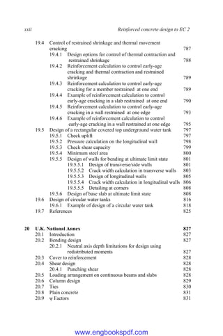 xxii Reinforced concrete design to EC 2
19.4 Control of restrained shrinkage and thermal movement
cracking 787
19.4.1 Design options for control of thermal contraction and
restrained shrinkage 788
19.4.2 Reinforcement calculation to control early-age
cracking and thermal contraction and restrained
shrinkage 789
19.4.3 Reinforcement calculation to control early-age
cracking for a member restrained at one end 789
19.4.4 Example of reinforcement calculation to control
early-age cracking in a slab restrained at one end 790
19.4.5 Reinforcement calculation to control early-age
cracking in a wall restrained at one edge 793
19.4.6 Example of reinforcement calculation to control
early-age cracking in a wall restrained at one edge 795
19.5 Design of a rectangular covered top underground water tank 797
19.5.1 Check uplift 797
19.5.2 Pressure calculation on the longitudinal wall 798
19.5.3 Check shear capacity 799
19.5.4 Minimum steel area 800
19.5.5 Design of walls for bending at ultimate limit state 801
19.5.5.1 Design of transverse/side walls 801
19.5.5.2 Crack width calculation in transverse walls 803
19.5.5.3 Design of longitudinal walls 805
19.5.5.4 Crack width calculation in longitudinal walls 806
19.5.5.5 Detailing at corners 808
19.5.6 Design of base slab at ultimate limit state 808
19.6 Design of circular water tanks 816
19.6.1 Example of design of a circular water tank 818
19.7 References 825
20 U.K. National Annex 827
20.1 Introduction 827
20.2 Bending design 827
20.2.1 Neutral axis depth limitations for design using
redistributed moments 827
20.3 Cover to reinforcement 828
20.4 Shear design 828
20.4.1 Punching shear 828
20.5 Loading arrangement on continuous beams and slabs 828
20.6 Column design 829
20.7 Ties 830
20.8 Plain concrete 831
20.9 ψ Factors 831
www.engbookspdf.com
 