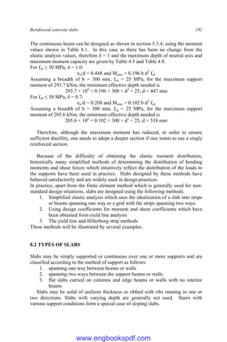 Reinforced concrete slabs 191
The continuous beam can be designed as shown in section 5.3.4, using the moment
values shown in Table 8.1. In this case as there has been no change from the
elastic analysis values, therefore δ = 1 and the maximum depth of neutral axis and
maximum moment capacity are given by Table 4.5 and Table 4.8.
For fck ≤ 50 MPa, δ = 1.0:
xu/d = 0.448 and Mmax = 0.196 b d2
fck
Assuming a breadth of b = 300 mm, fck = 25 MPa, for the maximum support
moment of 293.7 kNm, the minimum effective depth needed is
293.7 × 106
= 0.196 × 300 × d2
× 25, d = 447 mm
For fck ≤ 50 MPa, δ = 0.7:
xu/d = 0.208 and Mmax = 0.102 b d2
fck
Assuming a breadth of b = 300 mm, fck = 25 MPa, for the maximum support
moment of 205.6 kNm, the minimum effective depth needed is
205.6 × 106
= 0.102 × 300 × d2
× 25, d = 518 mm
Therefore, although the maximum moment has reduced, in order to ensure
sufficient ductility, one needs to adopt a deeper section if one wants to use a singly
reinforced section.
Because of the difficulty of obtaining the elastic moment distribution,
historically many simplified methods of determining the distribution of bending
moments and shear forces which intuitively reflect the distribution of the loads to
the supports have been used in practice. Slabs designed by these methods have
behaved satisfactorily and are widely used in design practices.
In practice, apart from the finite element method which is generally used for non-
standard design situations, slabs are designed using the following methods.
1. Simplified elastic analysis which uses the idealization of a slab into strips
or beams spanning one way or a grid with the strips spanning two ways
2. Using design coefficients for moment and shear coefficients which have
been obtained from yield line analysis
3. The yield line and Hillerborg strip methods
These methods will be illustrated by several examples.
8.2 TYPES OF SLABS
Slabs may be simply supported or continuous over one or more supports and are
classified according to the method of support as follows:
1. spanning one way between beams or walls
2. spanning two ways between the support beams or walls
3. flat slabs carried on columns and edge beams or walls with no interior
beams
Slabs may be solid of uniform thickness or ribbed with ribs running in one or
two directions. Slabs with varying depth are generally not used. Stairs with
various support conditions form a special case of sloping slabs.
www.engbookspdf.com
 