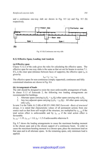 Reinforced concrete slabs 193
and a continuous one-way slab are shown in Fig. 8.5 (a) and Fig. 8.5 (b)
respectively.
Fig. 8.5 (b) Continuous one-way slab.
8.3.2 Effective Span, Loading And Analysis
(a) Effective span
Clause 5.3.2.2 of the code gives the rules for calculating the effective spans. The
effective span for one-way slabs is the same as that set out for beams in section 7.1.
If ln is the clear span (distance between faces of supports), the effective span leff is
given by
leff = ln + a1 + a2
The effective spans for non-continuous (simply supported), continuous and fully
constrained situations are shown in Fig. 8.6.
(b) Arrangement of loads
The slab should be designed to resist the most unfavourable arrangement of loads.
In clause 5.1.3 of Eurocode 2, the following two loading arrangements are
recommended for buildings.
1. Alternate spans carrying (γGGk + γQ Qk) other spans carrying only γGGk.
2. Any two adjacent spans carrying (γGGk + γQ Qk). All other spans carrying
only γGGk.
In note 3 to the Table A1.2 (B) of BS EN 1990:2002 Eurocode –Basis of structural
design, it is stated that characteristic values of all permanent actions from one
source such as that from self weight of the structure, are multiplied by γG, sup if the
total action effect is unfavourable and by γG, inf if the total action effect is
favourable.
γG, sup = 1.35, γG, inf = 1.0, γQ = 1.5 if unfavourable otherwise 0.
Fig. 8.7 shows the loading arrangements to cause the maximum bending moment
in the chosen span and at the chosen support of a continuous beam. In order to
cause the maximum bending moment in a chosen span, place the maximum load on
that span and in all alternate spans. In the remaining spans, only minimum load is
applied.
www.engbookspdf.com
 