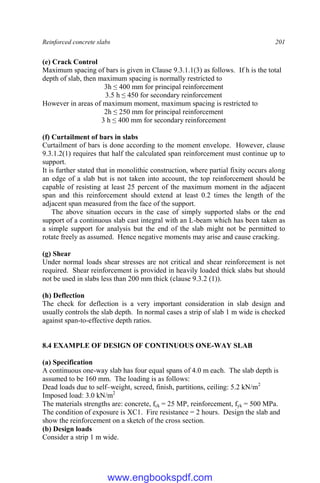 Reinforced concrete slabs 201
(e) Crack Control
Maximum spacing of bars is given in Clause 9.3.1.1(3) as follows. If h is the total
depth of slab, then maximum spacing is normally restricted to
3h ≤ 400 mm for principal reinforcement
3.5 h ≤ 450 for secondary reinforcement
However in areas of maximum moment, maximum spacing is restricted to
2h ≤ 250 mm for principal reinforcement
3 h ≤ 400 mm for secondary reinforcement
(f) Curtailment of bars in slabs
Curtailment of bars is done according to the moment envelope. However, clause
9.3.1.2(1) requires that half the calculated span reinforcement must continue up to
support.
It is further stated that in monolithic construction, where partial fixity occurs along
an edge of a slab but is not taken into account, the top reinforcement should be
capable of resisting at least 25 percent of the maximum moment in the adjacent
span and this reinforcement should extend at least 0.2 times the length of the
adjacent span measured from the face of the support.
The above situation occurs in the case of simply supported slabs or the end
support of a continuous slab cast integral with an L-beam which has been taken as
a simple support for analysis but the end of the slab might not be permitted to
rotate freely as assumed. Hence negative moments may arise and cause cracking.
(g) Shear
Under normal loads shear stresses are not critical and shear reinforcement is not
required. Shear reinforcement is provided in heavily loaded thick slabs but should
not be used in slabs less than 200 mm thick (clause 9.3.2 (1)).
(h) Deflection
The check for deflection is a very important consideration in slab design and
usually controls the slab depth. In normal cases a strip of slab 1 m wide is checked
against span-to-effective depth ratios.
8.4 EXAMPLE OF DESIGN OF CONTINUOUS ONE-WAY SLAB
(a) Specification
A continuous one-way slab has four equal spans of 4.0 m each. The slab depth is
assumed to be 160 mm. The loading is as follows:
Dead loads due to self–weight, screed, finish, partitions, ceiling: 5.2 kN/m2
Imposed load: 3.0 kN/m2
The materials strengths are: concrete, fck = 25 MP, reinforcement, fyk = 500 MPa.
The condition of exposure is XC1. Fire resistance = 2 hours. Design the slab and
show the reinforcement on a sketch of the cross section.
(b) Design loads
Consider a strip 1 m wide.
www.engbookspdf.com
 