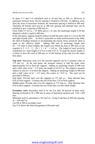 Reinforced concrete slabs 207
In spans 2–3 and 3–4, calculated steel is 10 mm bars at 300 c/c. However in
maximum moment areas, the bar spacing is limited to 250 mm. In addition, away
from the areas of maximum moment, the maximum spacing is limited to 400 mm.
Therefore all bottom steel can be at 200 mm spacing and alternate bars can be
curtailed to give a spacing of 400 mm c/c.
From Table 5.5 for fck = 25 MPa and φ ≤ 32 mm, the anchorage length is 40 bar
diameters which is equal to 400 mm.
In the end spans, sagging moment reduces to half the peak value at 1.2 m to the left
and right of peak value. As there is generally no shear reinforcement in the slabs,
the shift in bending moment to accommodate the tensile stress caused by shear is
equal to the effective depth. Adding 400 mm of anchorage length plus
(d = 115 mm) to these lengths, the length over which the bars at 200 mm c/c are
required is 2 ×1.2 + 2 × 0.4 + 2 × d = 3.43 m. The length of steel saved by
curtailment in a span length of 4.0 m is only 0.57 m. To keep the layout simple, it
is better to have the steel at 200 mm c/c in the bottom of the slab over the entire
four spans.
Top steel: Maximum steel over the internal supports can be a constant value of
175 mm c/c. In the end spans, the moment reduces to half the peak value
approximately 0.4 m from the support. Adding an anchorage length of 400 mm
and a shift value of (d = 115 mm), the length is 0.0.915 m. The negative moment
reduces to zero at 1.4 m from the support. Adding an anchorage length of 400 mm
and a shift value of (d = 115 mm), this comes to 1.915 m. The steel can be
provided as follows.
End spans: Provide steel over the supports at 175 mm c/c. Stop alternate bars
0.92 m from support. Continue the rest of the bars 1.92 m from support.
Middle spans: Provide steel over the supports at 175 mm c/c. Stop alternate bars
0.92 m from support. Continue the rest of the bars over the whole length.
Secondary steel: Secondary steel to be not less than 20 percent of main steel.
Spacing restricted to 3h ≤ 400 mm in areas of maximum moment and 3.5h ≤ 450
mm.
Minimum steel as calculated is 156 mm2
/m. Using 8 mm bars at 300 mm spacing,
As = 168 mm2
/m.
Use H8 at 300 as secondary steel.
Fig. 8.16 shows the final arrangement of flexural steel.
www.engbookspdf.com
 