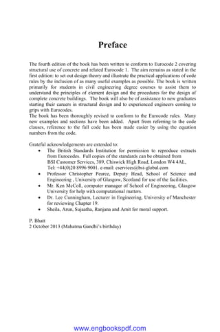 Preface
The fourth edition of the book has been written to conform to Eurocode 2 covering
structural use of concrete and related Eurocode 1. The aim remains as stated in the
first edition: to set out design theory and illustrate the practical applications of code
rules by the inclusion of as many useful examples as possible. The book is written
primarily for students in civil engineering degree courses to assist them to
understand the principles of element design and the procedures for the design of
complete concrete buildings. The book will also be of assistance to new graduates
starting their careers in structural design and to experienced engineers coming to
grips with Eurocodes.
The book has been thoroughly revised to conform to the Eurocode rules. Many
new examples and sections have been added. Apart from referring to the code
clauses, reference to the full code has been made easier by using the equation
numbers from the code.
Grateful acknowledgements are extended to:
 The British Standards Institution for permission to reproduce extracts
from Eurocodes. Full copies of the standards can be obtained from
BSI Customer Services, 389, Chiswick High Road, London W4 4AL,
Tel: +44(0)20 8996 9001. e-mail: cservices@bsi-global.com
 Professor Christopher Pearce, Deputy Head, School of Science and
Engineering , University of Glasgow, Scotland for use of the facilities.
 Mr. Ken McColl, computer manager of School of Engineering, Glasgow
University for help with computational matters.
 Dr. Lee Cunningham, Lecturer in Engineering, University of Manchester
for reviewing Chapter 19.
 Sheila, Arun, Sujaatha, Ranjana and Amit for moral support.
P. Bhatt
2 October 2013 (Mahatma Gandhi’s birthday)
www.engbookspdf.com
 