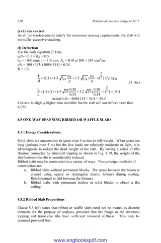 210 Reinforced concrete design to EC 2
(e) Crack control
As all the reinforcements satisfy the maximum spacing requirements, the slab will
not suffer excessive cracking.
(f) Deflection
Use the code equation (7.16a).
ρ0% = 0.1 ×√fck = 0.5.
bw = 1000 mm, d = 115 mm, As = H10 at 200 = 393 mm2
/m.
ρ% = 100 ×393/ (1000×115) = 0.34.
K = 1.3.
0
2
3
0
ck
0
ck if
]
)
1
(
f
2
.
3
f
5
.
1
11
[
K
d
L











(7.16a)
4
.
35
]
)
1
34
.
0
50
.
0
(
25
2
.
3
34
.
0
50
.
0
25
5
.
1
11
[
3
.
1
d
L 2
3






Actual L/d = 4000/115 = 34.8 < 35.4
L/d ratio is slightly higher than desirable but the slab will not deflect more than
L/250.
8.5 ONE-WAY SPANNING RIBBED OR WAFFLE SLABS
8.5.1 Design Considerations
Solid slabs are uneconomic in spans over 4 m due to self weight. When spans are
long (perhaps over 5 m) but the live loads are relatively moderate or light, it is
advantageous to reduce the dead weight of the slab. By having a series of ribs
(beams) connected by structural topping as shown in Fig. 8.19, the weight of the
slab between the ribs is considerably reduced.
Ribbed slabs may be constructed in a variety of ways. Two principal methods of
construction are:
a. Ribbed slabs without permanent blocks. The space between the beams is
created using square or rectangular plastic formers during casting.
Reinforcement is laid between the formers.
b. Ribbed slabs with permanent hollow or solid blocks to obtain a flat
ceiling.
8.5.2 Ribbed Slab Proportions
Clause 5.3.1(6) states that ribbed or waffle slabs need not be treated as discrete
elements for the purpose of analysis, provided that the flange or the structural
topping and transverse ribs have sufficient torsional stiffness. This may be
assumed provided that:
www.engbookspdf.com
 