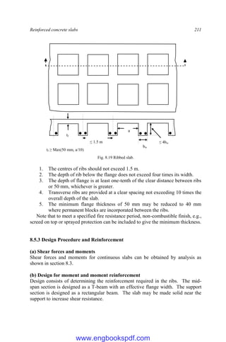 Reinforced concrete slabs 211
Fig. 8.19 Ribbed slab.
1. The centres of ribs should not exceed 1.5 m.
2. The depth of rib below the flange does not exceed four times its width.
3. The depth of flange is at least one-tenth of the clear distance between ribs
or 50 mm, whichever is greater.
4. Transverse ribs are provided at a clear spacing not exceeding 10 times the
overall depth of the slab.
5. The minimum flange thickness of 50 mm may be reduced to 40 mm
where permanent blocks are incorporated between the ribs.
Note that to meet a specified fire resistance period, non-combustible finish, e.g.,
screed on top or sprayed protection can be included to give the minimum thickness.
8.5.3 Design Procedure and Reinforcement
(a) Shear forces and moments
Shear forces and moments for continuous slabs can be obtained by analysis as
shown in section 8.3.
(b) Design for moment and moment reinforcement
Design consists of determining the reinforcement required in the ribs. The mid-
span section is designed as a T-beam with an effective flange width. The support
section is designed as a rectangular beam. The slab may be made solid near the
support to increase shear resistance.
≤ 1.5 m
bw
≤ 4bw
tf
tf ≥ Max(50 mm, a/10)
a
www.engbookspdf.com
 