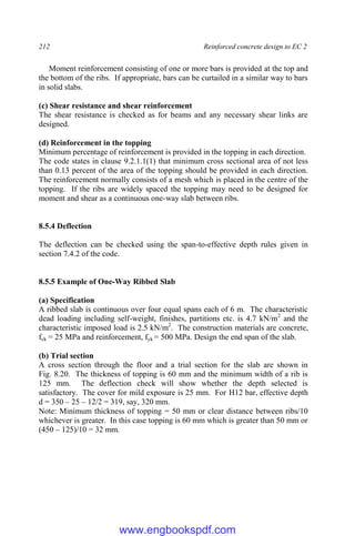 212 Reinforced concrete design to EC 2
Moment reinforcement consisting of one or more bars is provided at the top and
the bottom of the ribs. If appropriate, bars can be curtailed in a similar way to bars
in solid slabs.
(c) Shear resistance and shear reinforcement
The shear resistance is checked as for beams and any necessary shear links are
designed.
(d) Reinforcement in the topping
Minimum percentage of reinforcement is provided in the topping in each direction.
The code states in clause 9.2.1.1(1) that minimum cross sectional area of not less
than 0.13 percent of the area of the topping should be provided in each direction.
The reinforcement normally consists of a mesh which is placed in the centre of the
topping. If the ribs are widely spaced the topping may need to be designed for
moment and shear as a continuous one-way slab between ribs.
8.5.4 Deflection
The deflection can be checked using the span-to-effective depth rules given in
section 7.4.2 of the code.
8.5.5 Example of One-Way Ribbed Slab
(a) Specification
A ribbed slab is continuous over four equal spans each of 6 m. The characteristic
dead loading including self-weight, finishes, partitions etc. is 4.7 kN/m2
and the
characteristic imposed load is 2.5 kN/m2
. The construction materials are concrete,
fck = 25 MPa and reinforcement, fyk = 500 MPa. Design the end span of the slab.
(b) Trial section
A cross section through the floor and a trial section for the slab are shown in
Fig. 8.20. The thickness of topping is 60 mm and the minimum width of a rib is
125 mm. The deflection check will show whether the depth selected is
satisfactory. The cover for mild exposure is 25 mm. For H12 bar, effective depth
d = 350 – 25 – 12/2 = 319, say, 320 mm.
Note: Minimum thickness of topping = 50 mm or clear distance between ribs/10
whichever is greater. In this case topping is 60 mm which is greater than 50 mm or
(450 – 125)/10 = 32 mm.
www.engbookspdf.com
 