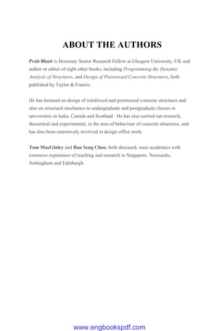 ABOUT THE AUTHORS
Prab Bhatt is Honorary Senior Research Fellow at Glasgow University, UK and
author or editor of eight other books, including Programming the Dynamic
Analysis of Structures, and Design of Prestressed Concrete Structures, both
published by Taylor & Francis.
He has lectured on design of reinforced and prestressed concrete structures and
also on structural mechanics to undergraduate and postgraduate classes in
universities in India, Canada and Scotland. He has also carried out research,
theoretical and experimental, in the area of behaviour of concrete structures, and
has also been extensively involved in design office work.
Tom MacGinley and Ban Seng Choo, both deceased, were academics with
extensive experience of teaching and research in Singapore, Newcastle,
Nottingham and Edinburgh.
www.engbookspdf.com
 