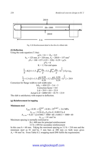 220 Reinforced concrete design to EC 2
Fig. 8.26 Reinforcement detail in the ribs of a ribbed slab.
(f) Deflection
Using the code equation (7.16a):
ρ0% = 0.1 × √fck = 0.5
bw = 125 mm, d = 320 mm, As = 2H10 = 157 mm2
ρ% = 100 ×157/ (125 × 320) = 0.39 < ρ0%
ρ'% = 0
K = 1.3 for end spans
0
2
3
0
ck
0
ck if
]
)
1
(
f
2
.
3
f
5
.
1
11
[
K
d
L











9
.
29
]
)
1
39
.
0
50
.
0
(
25
2
.
3
39
.
0
50
.
0
25
5
.
1
11
[
3
.
1
d
L 2
3






Correction for flange width to web width ratio:
b/bw = 450/125 = 3.6 > 3
Correction factor = 0.8
L/d = 29.9 × 0.8 = 23.9
Actual L/d = 6000/320 = 18.75 < 23.9
The slab is satisfactory with respect to deflection.
(g) Reinforcement in topping
Minimum steel
MPa
6
.
2
25
30
.
0
f
30
.
0
f 667
.
0
667
.
0
ck
ctm 




As, min = 0.26 (fctm/fyk) bt d ≥ 0.0013 bt d
As, min = 0.26 × (2.6/500) × 1000× 60 ≥ 0.0013 × 1000× 60
As, min = 81 mm2
/m
Maximum spacing is normally restricted to
3h ≤ 400 mm for principal reinforcement
3.5 h ≤ 450 for secondary reinforcement
In this case h = 60 mm. Taking the maximum spacing as 3.5 h = 210 mm and the
minimum steel as 81 mm2
/m, 5 mm bars at 200 mm c/c both ways gives
As = 98 mm2
/m. From Table 8.3, wrapping mesh D98 fulfils the requirements.
6 m
2H10
2H10
H6–1000
www.engbookspdf.com
 