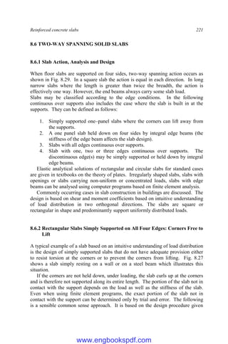 Reinforced concrete slabs 221
8.6 TWO-WAY SPANNING SOLID SLABS
8.6.1 Slab Action, Analysis and Design
When floor slabs are supported on four sides, two-way spanning action occurs as
shown in Fig. 8.29. In a square slab the action is equal in each direction. In long
narrow slabs where the length is greater than twice the breadth, the action is
effectively one way. However, the end beams always carry some slab load.
Slabs may be classified according to the edge conditions. In the following
continuous over supports also includes the case where the slab is built in at the
supports. They can be defined as follows:
1. Simply supported one–panel slabs where the corners can lift away from
the supports.
2. A one panel slab held down on four sides by integral edge beams (the
stiffness of the edge beam affects the slab design).
3. Slabs with all edges continuous over supports.
4. Slab with one, two or three edges continuous over supports. The
discontinuous edge(s) may be simply supported or held down by integral
edge beams.
Elastic analytical solutions of rectangular and circular slabs for standard cases
are given in textbooks on the theory of plates. Irregularly shaped slabs, slabs with
openings or slabs carrying non-uniform or concentrated loads, slabs with edge
beams can be analysed using computer programs based on finite element analysis.
Commonly occurring cases in slab construction in buildings are discussed. The
design is based on shear and moment coefficients based on intuitive understanding
of load distribution in two orthogonal directions. The slabs are square or
rectangular in shape and predominantly support uniformly distributed loads.
8.6.2 Rectangular Slabs Simply Supported on All Four Edges: Corners Free to
Lift
A typical example of a slab based on an intuitive understanding of load distribution
is the design of simply supported slabs that do not have adequate provision either
to resist torsion at the corners or to prevent the corners from lifting. Fig. 8.27
shows a slab simply resting on a wall or on a steel beam which illustrates this
situation.
If the corners are not held down, under loading, the slab curls up at the corners
and is therefore not supported along its entire length. The portion of the slab not in
contact with the support depends on the load as well as the stiffness of the slab.
Even when using finite element programs, the exact portion of the slab not in
contact with the support can be determined only by trial and error. The following
is a sensible common sense approach. It is based on the design procedure given
www.engbookspdf.com
 