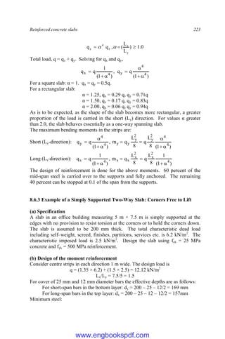 Reinforced concrete slabs 223
0
.
1
)
L
L
(
,
q
q
y
x
x
4
y 

 

Total load, q = qx + qy. Solving for qx and qy,
)
1
(
q
q
,
)
1
(
1
q
q 4
4
y
4
x







For a square slab: α = 1. qx = qy = 0.5q.
For a rectangular slab:
α = 1.25, qx = 0.29 q, qy = 0.71q
α = 1.50, qx = 0.17 q, qy = 0.83q
α = 2.00, qx = 0.06 q, qy = 0.94q
As is to be expected, as the shape of the slab becomes more rectangular, a greater
proportion of the load is carried in the short (Ly) direction. For values α greater
than 2.0, the slab behaves essentially as a one-way spanning slab.
The maximum bending moments in the strips are:
Short (Ly-direction):
)
1
(
8
L
q
8
L
q
m
,
)
1
(
q
q 4
4
2
y
2
y
y
y
4
4
y









Long (Lx-direction):
)
1
(
1
8
L
q
8
L
q
m
,
)
1
(
1
q
q 4
2
x
2
x
x
x
4
x







The design of reinforcement is done for the above moments. 60 percent of the
mid-span steel is carried over to the supports and fully anchored. The remaining
40 percent can be stopped at 0.1 of the span from the supports.
8.6.3 Example of a Simply Supported Two-Way Slab: Corners Free to Lift
(a) Specification
A slab in an office building measuring 5 m × 7.5 m is simply supported at the
edges with no provision to resist torsion at the corners or to hold the corners down.
The slab is assumed to be 200 mm thick. The total characteristic dead load
including self–weight, screed, finishes, partitions, services etc. is 6.2 kN/m2
. The
characteristic imposed load is 2.5 kN/m2
. Design the slab using fck = 25 MPa
concrete and fyk = 500 MPa reinforcement.
(b) Design of the moment reinforcement
Consider centre strips in each direction 1 m wide. The design load is
q = (1.35 × 6.2) + (1.5 × 2.5) = 12.12 kN/m2
Lx/Ly = 7.5/5 = 1.5
For cover of 25 mm and 12 mm diameter bars the effective depths are as follows:
For short-span bars in the bottom layer: dy = 200 – 25 – 12/2 = 169 mm
For long-span bars in the top layer: dx = 200 – 25 – 12 – 12/2 = 157mm
Minimum steel:
www.engbookspdf.com
 