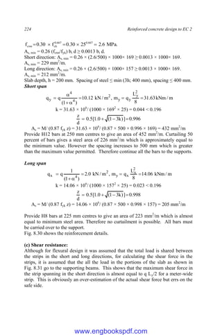 224 Reinforced concrete design to EC 2
.
MPa
6
.
2
25
30
.
0
f
30
.
0
f 667
.
0
667
.
0
ck
ctm 




As, min = 0.26 (fctm/fyk) bt d ≥ 0.0013 bt d.
Short direction: As, min = 0.26 × (2.6/500) × 1000× 169 ≥ 0.0013 × 1000× 169.
As, min = 229 mm2
/m.
Long direction: As, min = 0.26 × (2.6/500) × 1000× 157 ≥ 0.0013 × 1000× 169.
As, min = 212 mm2
/m.
Slab depth, h = 200 mm. Spacing of steel ≤ min (3h; 400 mm), spacing ≤ 400 mm.
Short span
m
/
kNm
63
.
31
8
L
q
m
,
m
/
kN
12
.
10
)
1
(
q
q
2
y
y
y
2
4
4
y 






k = 31.63 × 106
/ (1000 × 1692
× 25) = 0.044 < 0.196
996
.
0
]
)
k
3
1
(
0
.
1
[
5
.
0
d
z




As = M/ (0.87 fyk z) = 31.63 × 106
/ (0.87 × 500 × 0.996 × 169) = 432 mm2
/m
Provide H12 bars at 250 mm centres to give an area of 452 mm2
/m. Curtailing 50
percent of bars gives a steel area of 226 mm2
/m which is approximately equal to
the minimum value. However the spacing increases to 500 mm which is greater
than the maximum value permitted. Therefore continue all the bars to the supports.
Long span
m
/
kNm
06
.
14
8
L
q
m
,
m
/
kN
0
.
2
)
1
(
1
q
q
2
x
x
y
2
4
x 





k = 14.06 × 106
/ (1000 × 1572
× 25) = 0.023 < 0.196
998
.
0
]
)
k
3
1
(
0
.
1
[
5
.
0
d
z




As = M/ (0.87 fyk z) = 14.06 × 106
/ (0.87 × 500 × 0.998 × 157) = 205 mm2
/m
Provide H8 bars at 225 mm centres to give an area of 223 mm2
/m which is almost
equal to minimum steel area. Therefore no curtailment is possible. All bars must
be carried over to the support.
Fig. 8.30 shows the reinforcement details.
(c) Shear resistance:
Although for flexural design it was assumed that the total load is shared between
the strips in the short and long directions, for calculating the shear force in the
strips, it is assumed that the all the load in the portions of the slab as shown in
Fig. 8.31 go to the supporting beams. This shows that the maximum shear force in
the strip spanning in the short direction is almost equal to q Ly/2 for a meter-wide
strip. This is obviously an over-estimation of the actual shear force but errs on the
safe side.
www.engbookspdf.com
 
