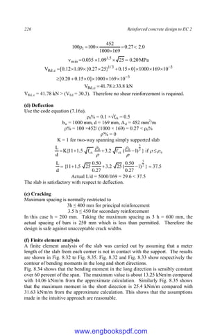 226 Reinforced concrete design to EC 2
0
.
2
27
.
0
169
1000
452
100
100 1 





MPa
20
.
0
25
09
.
1
035
.
0
v 5
.
1
min 



3
3
3
/
1
c
,
Rd
10
169
1000
]
0
15
.
0
20
.
0
[
10
169
1000
]
0
15
.
0
}
25
27
.
0
{
09
.
1
12
.
0
[
V

















kN
8
.
33
78
.
41
V c
,
Rd 

VRd, c = 41.78 kN > (VEd = 30.3). Therefore no shear reinforcement is required.
(d) Deflection
Use the code equation (7.16a).
ρ0% = 0.1 ×√fck = 0.5
bw = 1000 mm, d = 169 mm, Asl = 452 mm2
/m
ρ% = 100 ×452/ (1000 × 169) = 0.27 < ρ0%
ρ'% = 0
K = 1 for two-way spanning simply supported slab
0
2
3
0
ck
0
ck if
}
)
1
(
f
2
.
3
f
5
.
1
11
{
K
d
L











5
.
37
}
)
1
27
.
0
50
.
0
(
25
2
.
3
27
.
0
50
.
0
25
5
.
1
11
{
d
L 2
3





Actual L/d = 5000/169 = 29.6 < 37.5
The slab is satisfactory with respect to deflection.
(e) Cracking
Maximum spacing is normally restricted to
3h ≤ 400 mm for principal reinforcement
3.5 h ≤ 450 for secondary reinforcement
In this case h = 200 mm. Taking the maximum spacing as 3 h = 600 mm, the
actual spacing of bars is 250 mm which is less than permitted. Therefore the
design is safe against unacceptable crack widths.
(f) Finite element analysis
A finite element analysis of the slab was carried out by assuming that a meter
length of the slab from each corner is not in contact with the support. The results
are shown in Fig. 8.32 to Fig. 8.35. Fig. 8.32 and Fig. 8.33 show respectively the
contour of bending moments in the long and short directions.
Fig. 8.34 shows that the bending moment in the long direction is sensibly constant
over 60 percent of the span. The maximum value is about 13.25 kNm/m compared
with 14.06 kNm/m from the approximate calculation. Similarly Fig. 8.35 shows
that the maximum moment in the short direction is 25.4 kNm/m compared with
31.63 kNm/m from the approximate calculation. This shows that the assumptions
made in the intuitive approach are reasonable.
www.engbookspdf.com
 