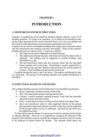 CHAPTER 1
INTRODUCTION
1.1 REINFORCED CONCRETE STRUCTURES
Concrete is arguably the most important building material, playing a part in all
building structures. Its virtue is its versatility, i.e. its ability to be moulded to take
up the shapes required for the various structural forms. It is also very durable and
fire resistant when specification and construction procedures are correct.
Concrete can be used for all standard buildings both single-storey and multi-storey
and for containment and retaining structures and bridges. Some of the common
building structures are shown in Fig. 1.1 and are as follows:
1. The single-storey portal supported on isolated footings.
2. The medium-rise framed structure which may be braced by shear walls or
unbraced. The building may be supported on isolated footings, strip
foundations or a raft.
3. The tall multi-storey frame and core structure where the core and rigid
frames together resist wind loads. The building is usually supported on a
raft which in turn may bear directly on the ground or be carried on piles or
caissons. These buildings usually include a basement.
Complete designs for types 1 and 2 are given. The analysis and design for type
3 is discussed. The design of all building elements and isolated foundations is
described.
1.2 STRUCTURAL ELEMENTS AND FRAMES
The complete building structure can be broken down into the following elements:
 Beams: horizontal members carrying lateral loads
 Slab: horizontal plate elements carrying lateral loads
 Columns: vertical members carrying primarily axial load but generally
subjected to axial load and moment
 Walls: vertical plate elements resisting vertical, lateral or in-plane loads
 Bases and foundations: pads or strips supported directly on the ground
that spread the loads from columns or walls so that they can be supported
by the ground without excessive settlement. Alternatively the bases may
be supported on piles.
To learn about concrete design it is necessary to start by carrying out the design
of separate elements. However, it is important to recognize the function of the
element in the complete structure and that the complete structure or part of it needs
to be analysed to obtain actions for design. The elements listed above are
www.engbookspdf.com
 
