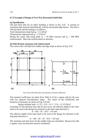 236 Reinforced concrete design to EC 2
8.7.5 Example of Design of Two-Way Restrained Solid Slab
(a) Specification
The part floor plan for an office building is shown in Fig. 8.42. It consists of
restrained slabs poured monolithically with the downstand edge beams. The slab is
180 mm thick and the loading is as follows:
Total characteristic dead load gk = 6.2 kN/m2
Characteristic imposed load qk = 2.5 kN/m2
Design the comer slab using grade fck = 30 MPa concrete and fyk = 500 MPa
reinforcement. Show the reinforcement on sketches.
(b) Slab division, moments and reinforcement
The corner slab is divided into middle and edge strips as shown in Fig. 8.42.
Fig. 8.42 (a) Part floor plan; (b) symmetric moment coefficients.
The moment coefficients are taken from Table 8.14 for a square slab for the case
with two adjacent discontinuous edges. The values of the coefficients and
locations of moments are shown in Fig. 8.42 (b).
Design ultimate load = (1.35 × 6.2) + (1.5 × 2.5) = 12.12 kN/m2
Assuming 10 mm diameter bars and 20 mm cover, the effective depth of the outer
layer to be used in the design for moments in the short span direction is
d = 180 – 20 – 10/2 = 155 mm
The effective depth of the inner layer to be used in the design for moments in the
long span direction is
d = 180 – 20 – 10 – 10/2 = 145 mm
The moments and steel areas for the middle strips are calculated. Because the slab
is square, only one direction need be considered.
Y
www.engbookspdf.com
 