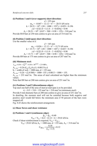 Reinforced concrete slabs 237
(i) Positions 1 and 4 (over supports) short direction:
d = 155 mm
msy = –0.047 × 12.12 × 62
= –20.51 kN m/m
k = 20.51 × 106
/ (30 × 1000 × 1552
) = 0.029 < 0.196
z/d = 0.5[1.0 +√ (1.0 – 3 ×0.029)] = 0.98
As = 20.51 × 106
/ (0.87 × 500 × 0.98 × 155) = 310 mm2
/m
Provide H10 bars at 250 mm centres to give an area of 314 mm2
/m.
(ii) Position 2 (mid-span) short direction:
Use the smaller value of d.
d = 145 mm
msx = 0.036 × 12.12 × 62
= 15.71 kN m/m
k = 15.71 × 106
/ (30 × 1000 × 1452
) = 0.025 < 0.196
z/d = 0.5[1.0 +√ (1.0 – 3 ×0.025)] = 0.98
As = 15.71 × 106
/ (0.87 × 500 × 0.98 × 145) = 254 mm2
/m
Provide H8 bars at 175 mm centres to give an area of 287 mm2
/m.
(iii) Minimum steel:
MPa
9
.
2
30
30
.
0
f
30
.
0
f 667
.
0
667
.
0
ck
ctm 



 .
As, min = 0.26 (fctm/fyk) bt d ≥ 0.0013 bt d.
bt = width of web = 1000 mm, d = 155 mm.
As, min = 0.26 × (2.9/500) × 1000× 155 ≥ 0.0013 × 1000 × 155.
As, min = 233 mm2
/m. The areas of steel calculated are higher than the minimum
values.
Note that H8 bars at 200 mm centres give an area of 251 mm2
/m.
(iv) Positions 3 and 5 (discontinuous edges):
Top steel one half of the area of steel at mid-span is to be provided.
As = 0.5 × 310 = 155 mm2
/m < 210 mm2
/m (minimum steel)
Provide 8 mm diameter bars at 200 mm centres to give an area of 251 mm2
/m.
In detailing, the moment steel will not be curtailed because both negative and
positive steel would fall below the minimum area if 50 percent of the bars were
stopped off.
Fig. 8.43 shows the reinforcement arrangement.
(c) Shear forces and shear resistance
(i) Positions 1 and 4 (continuous edge):
βvy = βvx =0.40
VEd = Vsy = 0.4 × 12.12 × 6 = 29.01 kN/m
Check if shear reinforcement is required, VEd > VRd, c.
VEd = 29.01 kN/m, bw = 1000 mm, d = 155 mm, Asl = 314 mm2
/m
12
.
0
)
5
.
1
(
18
.
0
C
c
c
,
Rd 



www.engbookspdf.com
 