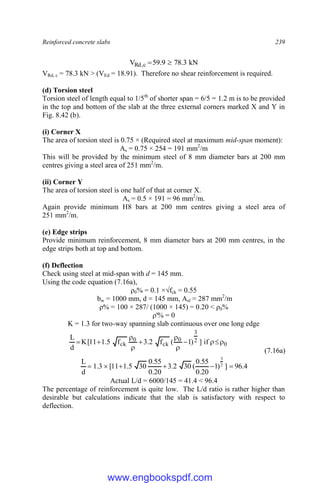 Reinforced concrete slabs 239
kN
3
.
78
9
.
59
V c
,
Rd 

VRd, c = 78.3 kN > (VEd = 18.91). Therefore no shear reinforcement is required.
(d) Torsion steel
Torsion steel of length equal to 1/5th
of shorter span = 6/5 = 1.2 m is to be provided
in the top and bottom of the slab at the three external corners marked X and Y in
Fig. 8.42 (b).
(i) Corner X
The area of torsion steel is 0.75 × (Required steel at maximum mid-span moment):
As = 0.75 × 254 = 191 mm2
/m
This will be provided by the minimum steel of 8 mm diameter bars at 200 mm
centres giving a steel area of 251 mm2
/m.
(ii) Corner Y
The area of torsion steel is one half of that at corner X.
As = 0.5 × 191 = 96 mm2
/m.
Again provide minimum H8 bars at 200 mm centres giving a steel area of
251 mm2
/m.
(e) Edge strips
Provide minimum reinforcement, 8 mm diameter bars at 200 mm centres, in the
edge strips both at top and bottom.
(f) Deflection
Check using steel at mid-span with d = 145 mm.
Using the code equation (7.16a),
ρ0% = 0.1 ×√fck = 0.55
bw = 1000 mm, d = 145 mm, Asl = 287 mm2
/m
ρ% = 100 × 287/ (1000 × 145) = 0.20 < ρ0%
ρ'% = 0
K = 1.3 for two-way spanning slab continuous over one long edge
0
2
3
0
ck
0
ck if
]
)
1
(
f
2
.
3
f
5
.
1
11
[
K
d
L











(7.16a)
4
.
96
]
)
1
20
.
0
55
.
0
(
30
2
.
3
20
.
0
55
.
0
30
5
.
1
11
[
3
.
1
d
L 2
3






Actual L/d = 6000/145 = 41.4 < 96.4
The percentage of reinforcement is quite low. The L/d ratio is rather higher than
desirable but calculations indicate that the slab is satisfactory with respect to
deflection.
www.engbookspdf.com
 